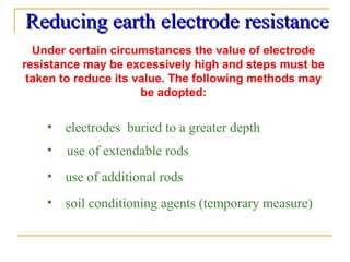 Reducing earth electrode resistanceReducing earth electrode resistance
Under certain circumstances the value of electrode
resistance may be excessively high and steps must be
taken to reduce its value. The following methods may
be adopted:
• use of extendable rods
• use of additional rods
• soil conditioning agents (temporary measure)
• electrodes buried to a greater depth
 