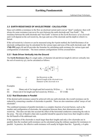 Earthing Fundamentals
Lightning & Surge Technologies
3.3 EARTH RESISTANCE OF AN ELECTRODE - CALCULATION
Since soil exhibits a resistance to the flow an electrical current and is not an “ideal” conductor, there will
always be some resistance (can never be zero) between the earth electrode and “true Earth”. The
resistance between the earth electrode and “true Earth” is known as the Earth Resistance of an electrode
ctrode used. AS
1768-1991 pages 68 and 69 provides the formulae for calculating earth resistance for various types and
he Earth Resistance (Rg) of a single spike, of diameter (d) and driven length (L) driven vertically into
the soil of resistivity (ρ), can be calculated as follows:
and it will depend on the soil resistivity, the type and size of the electrode and the depth to which it is
buried.
If the soil resistivity is known or can be measured using the 4-point method, the Earth Resistance of an
electrode configuration may be calculated for the various types and sizes of the earth ele
configurations of electrodes. The most common configurations will be covered below.
3.3.1 Rods Driven Vertically into the Ground
T
R
L
L
d
g =





 −





ρ
π2
8
1
here: ρ Soil Resistivity in Ωm
L Buried Length of the electrode in m
d Diameter of the electrode in m
mp
and Soil resistivity 50 Ω-m ..... R=16.1Ω
If the desired earth resistance cannot be achieved with one earth electrode, the overall resistance can be
f rod
s, the separation between them, their dimensions and soil
resistivity. This does not take into account the effect of the horizontal conductors connecting the rods in
lise
ance can be calculated using the ordinary equation for resistances in
parallel. In practice, the effective earth resistance will usually be higher than this. Typically, a 4 spike
ln

w
Exa les
(a) 20mm rod of 3m length
(b) 25mm rod of 2m length and Soil resistivity 30 Ω-m ..... R=13.0Ω
3.3.2 Rod Electrodes in Parallel
reduced by connecting a number of electrodes in parallel. These are also sometimes called “arrays o
electrodes”.
The combined resistance of parallel electrodes is a complex function of several factors, such as the
number and configuration of electrode
the array. The rule of thumb is that rods in parallel should be spaced at least twice their length to uti
the full benefit of the additional rods.
If the separation of the electrodes is much larger than their lengths and only a few electrodes are in
parallel, then the resultant earth resist
Page 16 of 40
 