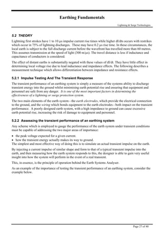 Earthing Fundamentals
Lightning & Surge Technologies
5.2 THEORY
Lightning first strokes have 1 to 10 µs impulse current rise times while higher dI/dts occurs with restrikes
which occur in 75% of lightning discharges. These may have 0.2 µs rise time. In these circumstances, the
local earth is subject to the full discharge current before the wavefront has travelled more than 60 metres.
This assumes transmission at the speed of light (300 m/µs). The travel distance is less if inductance and
capacitance of conductors is considered.
The effect of distant earths is substantially negated with these values of dI/dt. They have little effect in
determining local voltage rise due to lead inductance and impedance effects. The following describes a
measurement technique which allows differentiation between impedance and resistance effects.
5.2.1 Impulse Testing And The Transient Response
The transient performance of an earthing system is simply a measure of the systems ability to discharge
transient energy into the ground whilst minimising earth potential rise and ensuring that equipment and
personnel are safe from any danger. It is one of the most important factors in determining the
effectiveness of a lightning or surge protection system.
The two main elements of the earth system - the earth electrodes, which provide the electrical connection
to the ground, and the wiring which bonds equipment to the earth electrodes - both impact on the transient
performance. A poorly designed earth system, with a high impedance to ground can cause excessive
earth potential rise, increasing the risk of damage to equipment and personnel.
5.2.2 Assessing the transient performance of an earthing system
Any scheme which is employed to gauge the performance of the earth system under transient conditions
must be capable of addressing the two major areas of importance:
• the peak voltage expected for a given current.
• how the transient energy actually makes its way to ground.
The simplest and most effective way of doing this is to simulate an actual transient impulse on the earth.
By injecting a current impulse of similar shape and form to that of a typical transient impulse into the
earth, and then measuring how the earth system responds to this, the designer is able to gain very useful
insight into how the system will perform in the event of a real transient.
This, in essence, is the principle of operation behind the Earth Systems Analyser.
As an example of the importance of testing the transient performance of an earthing system, consider the
example below.
Page 27 of 40
 