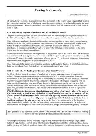 Earthing Fundamentals
Lightning & Surge Technologies
advisable, therefore, to take measurements as close as possible to the point where a surge is likely to enter
the system, such as at the base of a lightning protection down conductor, or at the earthing point for surge
diversion equipment. This will give the best indication of the size of the impedance that a ‘real’ surge is
likely to ‘see’.
5.2.7 Comparing Impulse Impedance and DC Resistance values
Designers of earthing systems are often interested in how the impulse impedance figure compares with
the DC resistance figure. The differences between these two figures can often be quite spectacular.
These differences can largely be attributed to the fact that most earthing systems involve more than one
earthing electrode. The cables that connect each electrode to the system, some of which may be many
metres in length, with numerous bends and joins, represent a significant addition to the overall
impedance. In some cases, it can be so high as to remove the influence of large sections of the earth
system from the impedance measurement.
The example of the transmission towers provided in the previous section is a case in point. DC resistance
measurements made on a typical transmission tower that forms part of a long line of similar towers can be
as low as 0.5Ω, due to the parallel combination of many towers. Yet an impulse impedance measurement
on the same tower may produce a figure in the order of 40Ω!
Thus, care needs to be taken when comparing resistance and impedance figures. It is not always the case
that a low impedance figure follows from a low resistance figure, or vice versa.
5.2.8 Selective Earth Testing in Interconnected Earth Systems
To effectively test the earth resistance of an electrode in a multi-electrode system, it is necessary to
isolate it from the rest of the system so as to eliminate the effects of parallel earth paths from the
measurement of the local earth. Usually this is achieved by disconnecting the local electrode. However,
disconnection can sometimes be difficult, particularly where access is limited or connecting bolts are
badly corroded; it can often pose a significant danger as the conductors may be carrying large fault
currents; and in some cases, such as when testing the earthing for transmission towers with an overhead
guard wire, disconnection of the local earth can involve interruption to services as well as significant
effort and cost.
With lightning protection systems, it is only the earthing within a fairly small radius of the point of
ns.
injection (typically around 50 metres) that has any significant influence on the performance of the
system. Because of the rapid rise times associated with lightning induced transients, parallel paths
of more than a few tens of metres will present an impedance that will limit their ability to divert a
significant portion of the total surge current to earth. Hence, any measurement of the lightning
protection earth that includes the effect of more distant earths, such as is the case with DC resistance
measurements, will not provide an accurate indication of its true performance under lightning conditio
This gives rise to the important “rule of thumb”, “the 50 meter rule”. It is the first 50 meters of earthing
that will have the greatest effect under transient conditions.
For example to achieve a desired resistance target, it may be required to bury a straight length of 150
r,meters of copper cable. This will achieve the resistance target as measured by a simple resistance mete
and for 50Hz power faults. It would not be an effect earth for dissipation of a lightning transient due to its
Page 31 of 40
 