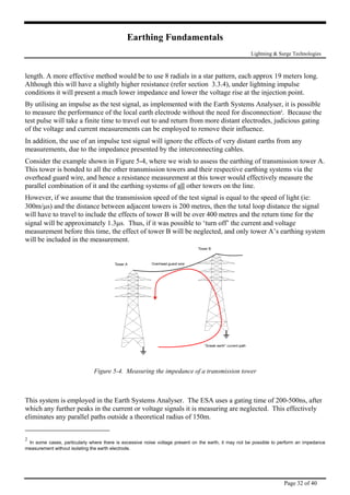 Earthing Fundamentals
Lightning & Surge Technologies
length. A more effective method would be to use 8 radials in a star pattern, each approx 19 meters long.
Although this will have a slightly higher resistance (refer section 3.3.4), under lightning impulse
conditions it will present a much lower impedance and lower the voltage rise at the injection point
By utilising an impulse as the test signal, as implemented with the Earth Systems Analyser, it is poss
.
ible
hs from any
g of transmission tower A.
to measure the performance of the local earth electrode without the need for disconnection2
. Because the
test pulse will take a finite time to travel out to and return from more distant electrodes, judicious gating
of the voltage and current measurements can be employed to remove their influence.
In addition, the use of an impulse test signal will ignore the effects of very distant eart
measurements, due to the impedance presented by the interconnecting cables.
Consider the example shown in Figure 5-4, where we wish to assess the earthin
This tower is bonded to all the other transmission towers and their respective earthing systems via the
overhead guard wire, and hence a resistance measurement at this tower would effectively measure the
parallel combination of it and the earthing systems of all other towers on the line.
However, if we assume that the transmission speed of the test signal is equal to the speed of light (ie:
al
g system
300m/µs) and the distance between adjacent towers is 200 metres, then the total loop distance the sign
will have to travel to include the effects of tower B will be over 400 metres and the return time for the
signal will be approximately 1.3µs. Thus, if it was possible to ‘turn off’ the current and voltage
measurement before this time, the effect of tower B will be neglected, and only tower A’s earthin
will be included in the measurement.
Figure 5-4. Measuring the impedance of a transmission tower
This system is employed in the Earth Systems Analyser. The ESA uses a gating time of 200-500ns, after
which any further peaks in the current or voltage signals it is measuring are neglected. This effectively
eliminates any parallel paths outside a theoretical radius of 150m.
2
In some cases, particularly where there is excessive noise voltage present on the earth, it may not be possible to perform an impedance
measurement without isolating the earth electrode.
Page 32 of 40
 