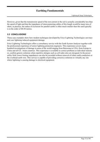 Earthing Fundamentals
Lightning & Surge Technologies
However, given that the transmission speed of the test current in the soil is actually considerably less than
the speed of light and that the impedance of interconnecting cables of this length would be many tens of
ohms, in practice, the radius of exclusion for parallel earths is often much smaller than this and typically
modern techniques developed by Erico Lightning Technologies can trace
and cure lightning induced equipment damage.
gies offers a consultancy service with the Earth System Analyser together with
world ranging from Botswana to USA, from Europe to
wer
is in the order of 40-50 metres.
5.3 CONCLUSIONS
These case examples show how
Erico Lightning Technolo
the professional experience of senior lightning protection engineers. This experience covers many
hundred investigations of damage in areas of the
China and all S.E. Asian countries. This experience is available to correct problems at individual stations
or, confirm generic solutions when repetitive designs such as cell radio sites are designed. In the po
utility field, tower footing impedances can also be recorded without removal of either earth conductors or
the overhead earth wire. This service is capable of providing corrective solutions to virtually any site
where lightning is causing damage to electrical equipment.
Page 33 of 40
 