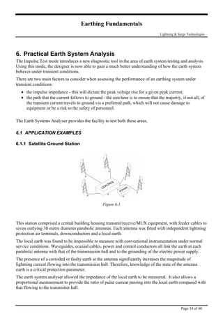 Earthing Fundamentals
Lightning & Surge Technologies
6. Practical Earth System Analysis
The Impulse Test mode introduces a new diagnostic tool in the area of earth system testing and analysis.
Using this mode, the designer is now able to gain a much better understanding of how the earth system
behaves under transient conditions.
There are two main factors to consider when assessing the performance of an earthing system under
transient conditions:
• the impulse impedance - this will dictate the peak voltage rise for a given peak current;
• the path that the current follows to ground - the aim here is to ensure that the majority, if not all, of
the transient current travels to ground via a preferred path, which will not cause damage to
equipment or be a risk to the safety of personnel.
The Earth Systems Analyser provides the facility to test both these areas.
6.1 APPLICATION EXAMPLES
6.1.1 Satellite Ground Station
Figure 6-1
This station comprised a central building housing transmit/receive/MUX equipment, with feeder cables to
seven outlying 30 metre diameter parabolic antennas. Each antenna was fitted with independent lightning
protection air terminals, downconductors and a local earth.
The local earth was found to be impossible to measure with conventional instrumentation under normal
service conditions. Waveguides, coaxial cables, power and control conductors all link the earth at each
parabolic antenna with that of the transmission hall and to the grounding of the electric power supply.
The presence of a corroded or faulty earth at the antenna significantly increases the magnitude of
lightning current flowing into the transmission hall. Therefore, knowledge of the state of the antenna
earth is a critical protection parameter.
The earth system analyser allowed the impedance of the local earth to be measured. It also allows a
proportional measurement to provide the ratio of pulse current passing into the local earth compared with
that flowing to the transmitter hall.
Page 34 of 40
 