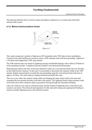 Earthing Fundamentals
Lightning & Surge Technologies
This data provided the basis of need to repair and replace conductors or, to extend each individual
antenna earth system.
6.1.2 Marine Communications Centre
Figure 6-2
This centre comprised a number of high power HF transmitters plus VHF ship to shore installations.
External to the main building are extensive arrays of HF antennas each with local grounding. Adjacent is
a 30 metre mast supporting a VHF yagi antenna.
The VHF antenna mast was struck by lightning causing considerable damage with evidence of flashover
in the operating consoles. Complete electronic modules were destroyed beyond repair.
Measurements made at the base of the mast indicated 2 ohms on a conventional meter and over 50 ohms
on the Earth System Analyser. In this case it was possible to disconnect the catenary feeder to the VHF
antenna. Repeat measurements revealed the mast grounding using the conventional meter had risen to
approx. 45 ohms. The earth analyser reading remained essentially the same.
This was a case where the catenary feeder cable was bringing the main station earth to the mast and
swamping the true ground resistance with that of the station. The lightning found a high resistance earth
at the mast and a more conducive path to ground by flowing through the transmitter building.
Later, the Analyser was used on continuous pulse and the method of lightning entry to the station and
consoles was traced. This allowed rearrangement of cable and earth routing and, appropriate bonding to
ensure no further lightning entry to the internal consoles.
Page 35 of 40
 
