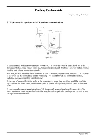 Earthing Fundamentals
Lightning & Surge Technologies
6.1.5 A mountain top site for Civil Aviation Communications
Figure 6-5
In this case three Analyser measurements were taken. The tower base was 16 ohms, Earth bar at the
power distribution board was 26 ohms and, the external power earth 38 ohms. The tower had an external
bonding tape joining it to the power earth.
The Analyser was connected to the power earth, only 5% of current passed into the earth, 15% travelled
to the tower via the external link and the remaining 77% passed through the centre of the station,
including radio equipment, to reach the tower.
In the case of an actual lightning strike to the power supply surge diverters, there would be very little
injection into the power earth, most current would be passed through the equipment room to the tower
earth.
A conventional meter provided a reading of 3.8 ohms which remained unchanged irrespective of the
tester connection point. No possible indication was given of the potential for dangerous currents to pass
through the equipment room.
Page 37 of 40
 