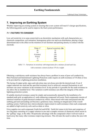 Earthing Fundamentals
Lightning & Surge Technologies
7. Improving an Earthing System
Whether improving an existing system or ensuring that a new system will meet it’s design specifications,
the following points can be used to improve the final system performance.
7.1 FACTORS TO CONSIDER
Low soil resistivity is to some extent tied to an electrolytic mechanism with such characteristics as -
chemicals composition, soil ionisation, homogenous grain size and even distribution, playing a large
determinant due to the effect on the retention of soil moisture and packing density in contact with the
electrode.
Temp. C Typical resistivity Ωm
20
10
0 (water)
0 (ice)
-5
-15
72
99
138
300
790
3300
Table 7-1 - Variations in resistivity with temperature for a mixture of sand and clay
with a moisture content of about 15% by weight
Obtaining a satisfactory earth resistance has always been a problem in areas of poor soil conductivity.
Most National and International Lightning Protection codes require an earth resistance of 10 ohms or less
to be provided for a lightning protection installation.
The laying of copper grids, tapes and rods alone may not always provide the desired result. Even if
copper materials are used and the specified resistance level is achieved, seasonal fluctuations in soil
moisture can cause variations in the resistance level. In dry periods it is possible for the earth resistance to
rise above the as installed level. This variation is earth resistance can effect the integrity of the entire
lightning protection system.
If suitable electrical resistance cannot be simply and economically attained by the installation of a
standard earth grid, an application of earth enhancing compound will assist. Such compounds consists of
chemical solutions of good electrical conductivity which, when mixed with water and poured onto the
earthing grid and surrounding soil become a gelatinous mass, forming an integral part of the overall
earthing system. Field tests have shown dramatic improvement in earth resistance when such compounds
are added to high resistivity soils such as shale or silica.
Erico supplies two such compound; Earth Gel and GEM. Earth Gel comes in kit form and comprises of
two 5kg parts consisting of a copper solution in one and a complex mixture of chemicals which assists in
the “gelling” stage, in the other. Of particular advantage with this compound is that it will not wash or
leach away like many other resistance improving mixtures. This obviates the need to redose the area with
time.
Page 38 of 40
 