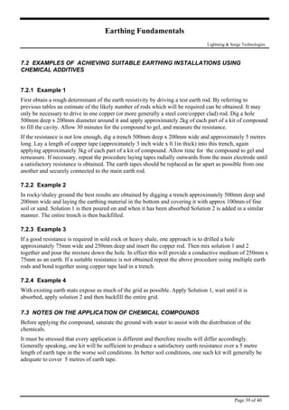 Earthing Fundamentals
Lightning & Surge Technologies
7.2 EXAMPLES OF ACHIEVING SUITABLE EARTHING INSTALLATIONS USING
CHEMICAL ADDITIVES
7.2.1 Example 1
First obtain a rough determinant of the earth resistivity by driving a test earth rod. By referring to
previous tables an estimate of the likely number of rods which will be required can be obtained. It may
only be necessary to drive in one copper (or more generally a steel core/copper clad) rod. Dig a hole
500mm deep x 200mm diameter around it and apply approximately 2kg of each part of a kit of compound
to fill the cavity. Allow 30 minutes for the compound to gel, and measure the resistance.
If the resistance is not low enough, dig a trench 500mm deep x 200mm wide and approximately 5 metres
long. Lay a length of copper tape (approximately 3 inch wide x 0.1in thick) into this trench, again
applying approximately 3kg of each part of a kit of compound. Allow time for the compound to gel and
remeasure. If necessary, repeat the procedure laying tapes radially outwards from the main electrode until
a satisfactory resistance is obtained. The earth tapes should be replaced as far apart as possible from one
another and securely connected to the main earth rod.
7.2.2 Example 2
In rocky/shaley ground the best results are obtained by digging a trench approximately 500mm deep and
200mm wide and laying the earthing material in the bottom and covering it with approx 100mm of fine
soil or sand. Solution 1 is then poured on and when it has been absorbed Solution 2 is added in a similar
manner. The entire trench is then backfilled.
7.2.3 Example 3
If a good resistance is required in sold rock or heavy shale, one approach is to drilled a hole
approximately 75mm wide and 250mm deep and insert the copper rod. Then mix solution 1 and 2
together and pour the mixture down the hole. In effect this will provide a conductive medium of 250mm x
75mm as an earth. If a suitable resistance is not obtained repeat the above procedure using multiple earth
rods and bond together using copper tape laid in a trench.
7.2.4 Example 4
With existing earth mats expose as much of the grid as possible. Apply Solution 1, wait until it is
absorbed, apply solution 2 and then backfill the entire grid.
7.3 NOTES ON THE APPLICATION OF CHEMICAL COMPOUNDS
Before applying the compound, saturate the ground with water to assist with the distribution of the
chemicals.
It must be stressed that every application is different and therefore results will differ accordingly.
Generally speaking, one kit will be sufficient to produce a satisfactory earth resistance over a 5 metre
length of earth tape in the worse soil conditions. In better soil conditions, one such kit will generally be
adequate to cover 5 metres of earth tape.
Page 39 of 40
 