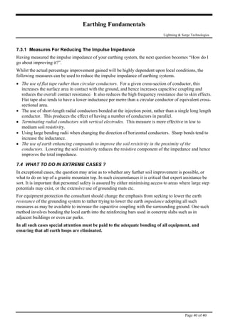 Earthing Fundamentals
Lightning & Surge Technologies
Page 40 of 40
7.3.1 Measures For Reducing The Impulse Impedance
Having measured the impulse impedance of your earthing system, the next question becomes “How do I
go about improving it?”.
Whilst the actual percentage improvement gained will be highly dependent upon local conditions, the
following measures can be used to reduce the impulse impedance of earthing systems.
• The use of flat tape rather than circular conductors. For a given cross-section of conductor, this
increases the surface area in contact with the ground, and hence increases capacitive coupling and
reduces the overall contact resistance. It also reduces the high frequency resistance due to skin effects.
Flat tape also tends to have a lower inductance per metre than a circular conductor of equivalent cross-
sectional area.
• The use of short-length radial conductors bonded at the injection point, rather than a single long length
conductor. This produces the effect of having a number of conductors in parallel.
• Terminating radial conductors with vertical electrodes. This measure is more effective in low to
medium soil resistivity.
• Using large bending radii when changing the direction of horizontal conductors. Sharp bends tend to
increase the inductance.
• The use of earth enhancing compounds to improve the soil resistivity in the proximity of the
conductors. Lowering the soil resistivity reduces the resistive component of the impedance and hence
improves the total impedance.
7.4 WHAT TO DO IN EXTREME CASES ?
In exceptional cases, the question may arise as to whether any further soil improvement is possible, or
what to do on top of a granite mountain top. In such circumstances it is critical that expert assistance be
sort. It is important that personnel safety is assured by either minimising access to areas where large step
potentials may exist, or the extensive use of grounding mats etc.
For equipment protection the consultant should change the emphasis from seeking to lower the earth
resistance of the grounding system to rather trying to lower the earth impedance adopting all such
measures as may be available to increase the capacitive coupling with the surrounding ground. One such
method involves bonding the local earth into the reinforcing bars used in concrete slabs such as in
adjacent buildings or even car parks.
In all such cases special attention must be paid to the adequate bonding of all equipment, and
ensuring that all earth loops are eliminated.
 