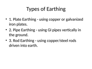 Types of Earthing
• 1. Plate Earthing - using copper or galvanized
iron plates.
• 2. Pipe Earthing - using GI pipes vertically in
the ground.
• 3. Rod Earthing - using copper/steel rods
driven into earth.
 