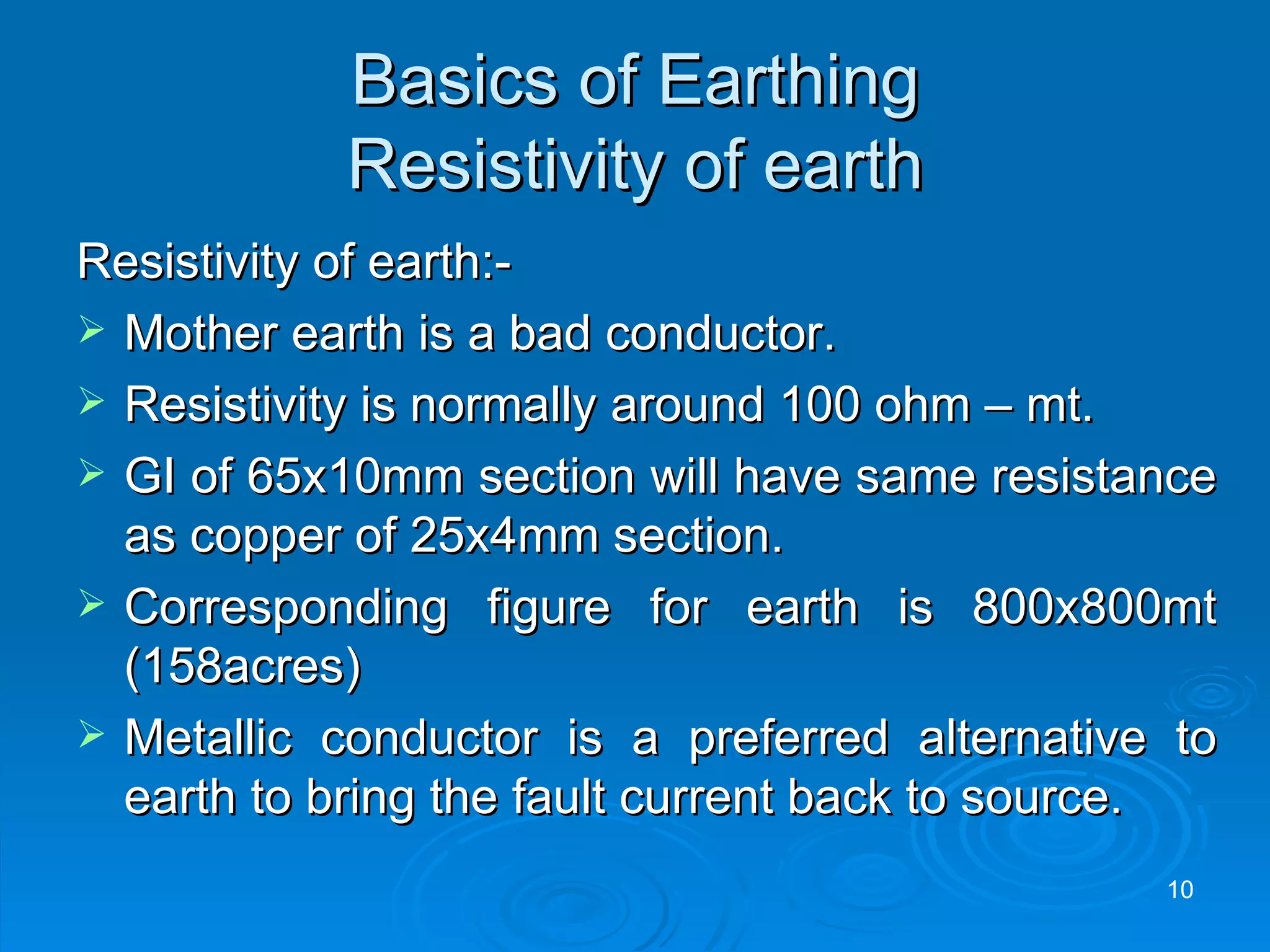 Basics of Earthing Resistivity of earth Resistivity of earth:- Mother earth is a bad conductor. Resistivity is normally around 100 ohm – mt. GI of 65x10mm section will have same resistance as copper of 25x4mm section. Corresponding figure for earth is 800x800mt (158acres) Metallic conductor is a preferred alternative to earth to bring the fault current back to source.  