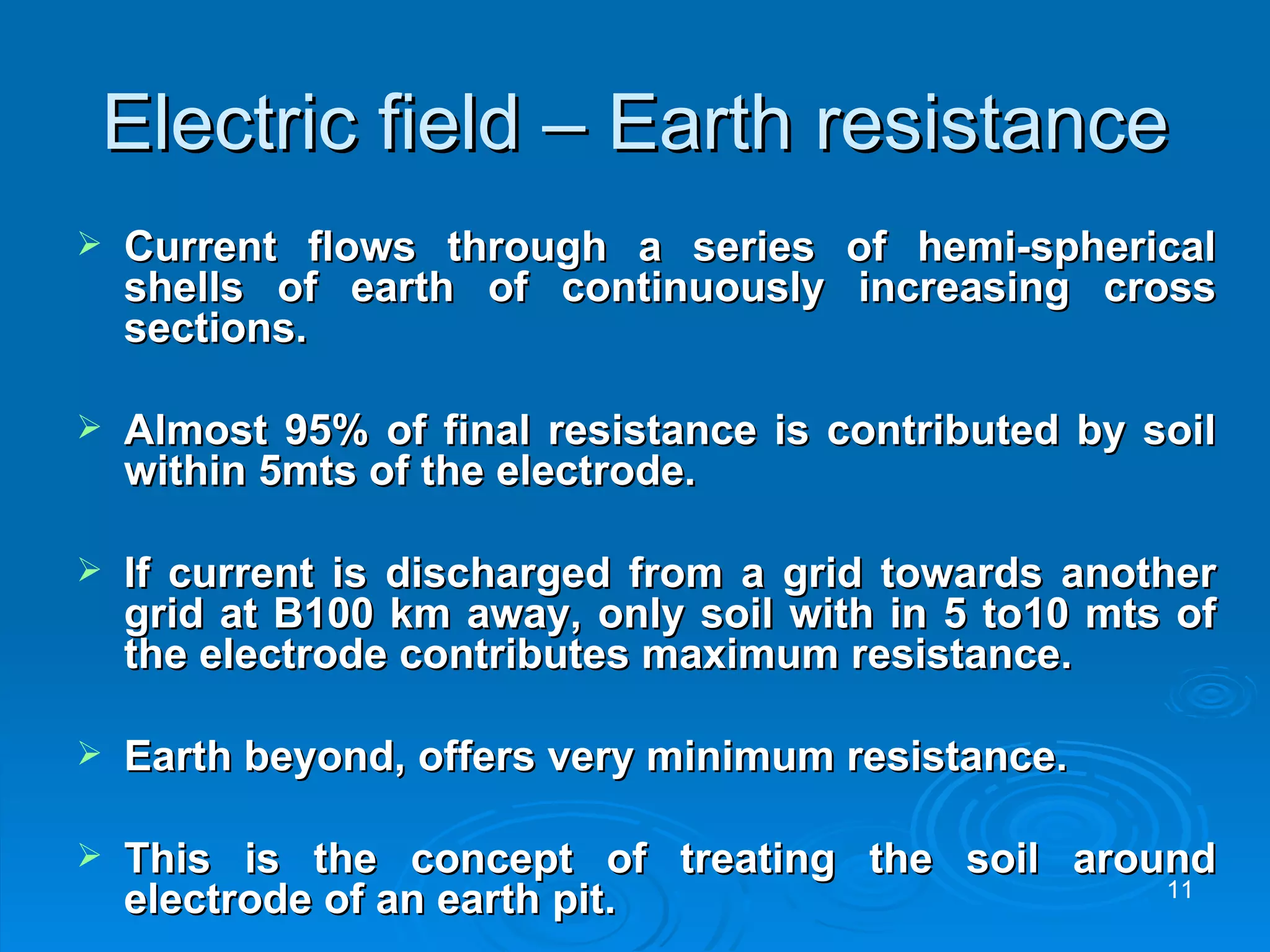 Electric field – Earth resistance Current flows through a series of hemi-spherical shells of earth of continuously increasing cross sections. Almost 95% of final resistance is contributed by soil within 5mts of the electrode. If current is discharged from a grid towards another grid at B100 km away, only soil with in 5 to10 mts of the electrode contributes maximum resistance. Earth beyond, offers very minimum resistance. This is the concept of treating the soil around electrode of an earth pit.  