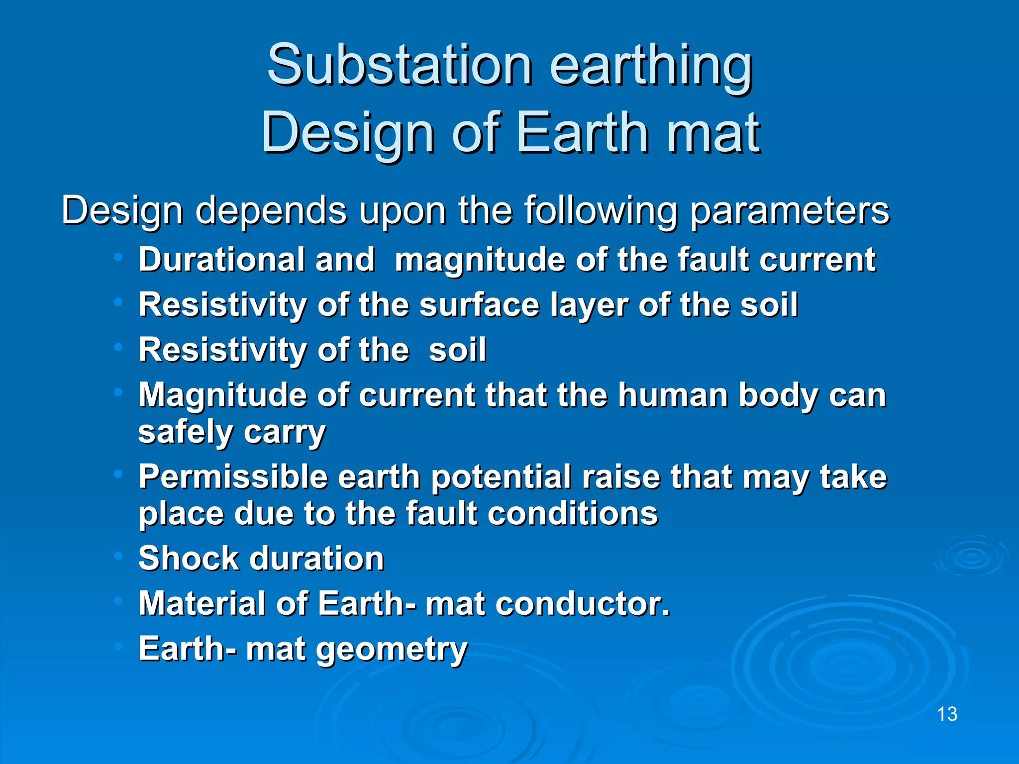Substation earthing Design of Earth mat Design depends upon the following parameters Durational and  magnitude of the fault current Resistivity of the surface layer of the soil Resistivity of the  soil Magnitude of current that the human body can safely carry Permissible earth potential raise that may take place due to the fault conditions Shock duration Material of Earth- mat conductor. Earth- mat geometry 