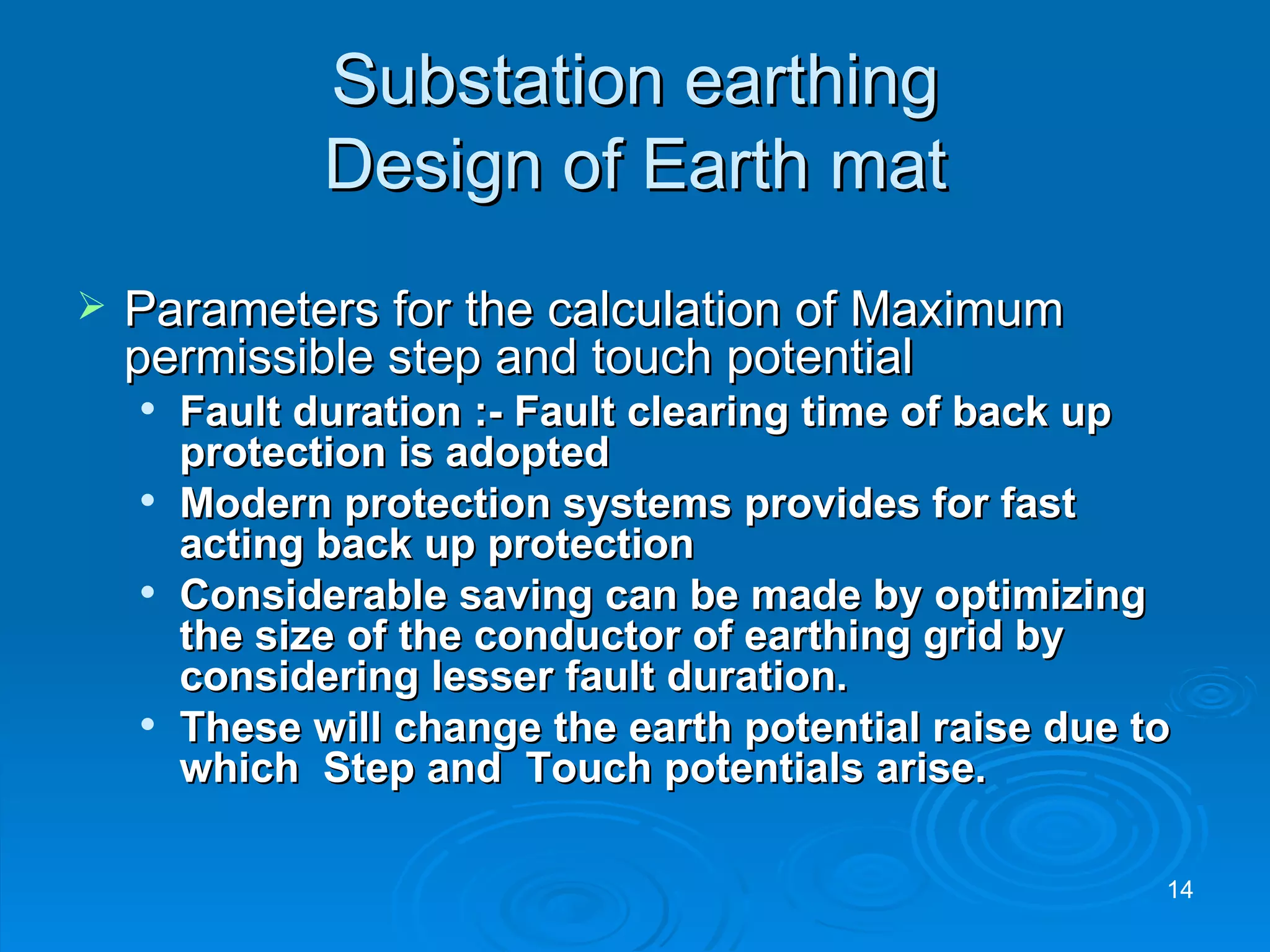 Substation earthing Design of Earth mat Parameters for the calculation of Maximum permissible step and touch potential Fault duration :- Fault clearing time of back up protection is adopted Modern protection systems provides for fast acting back up protection Considerable saving can be made by optimizing the size of the conductor of earthing grid by considering lesser fault duration. These will change the earth potential raise due to which  Step and  Touch potentials arise. 