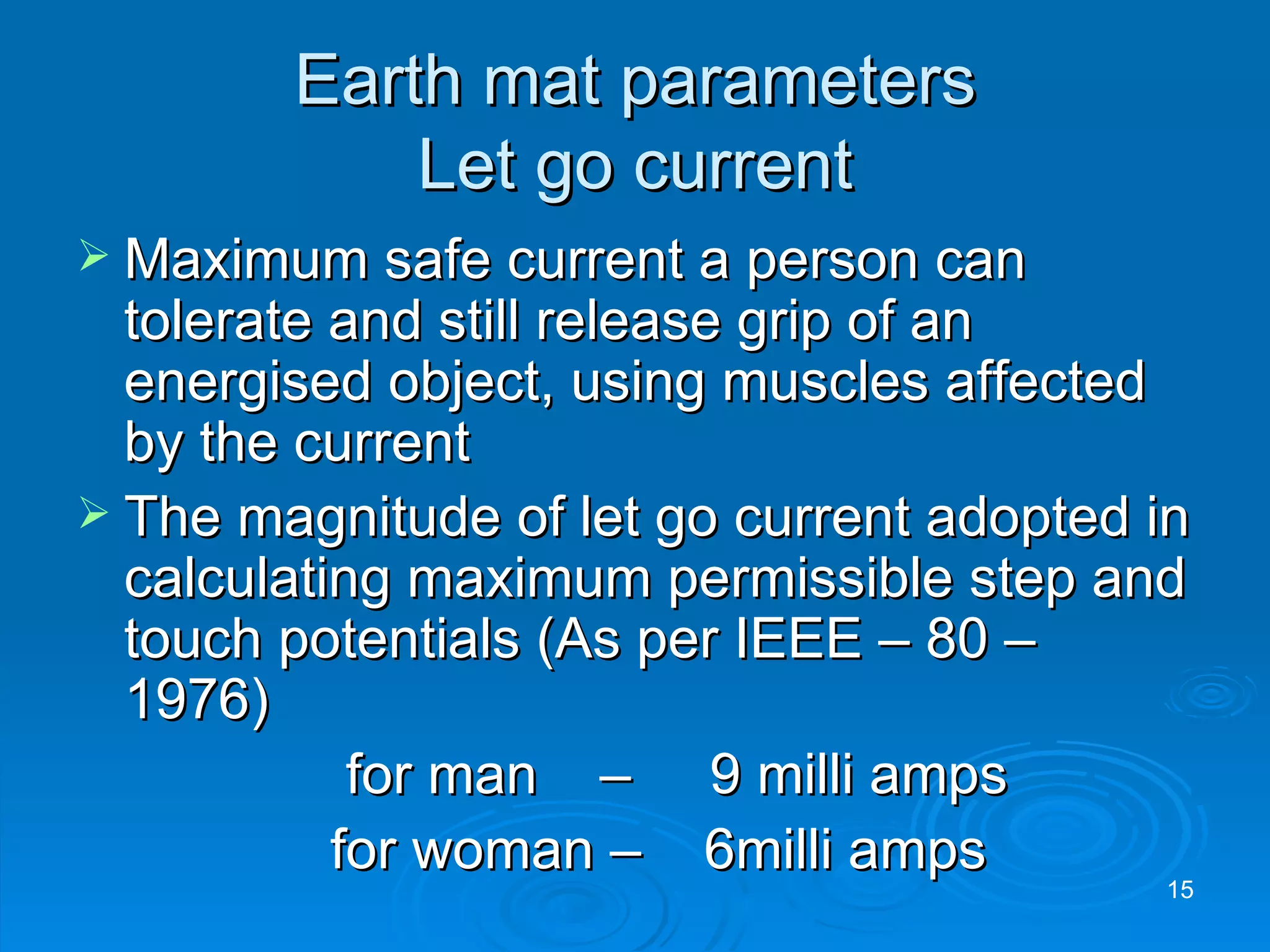 Earth mat parameters Let go current Maximum safe current a person can tolerate and still release grip of an energised object, using muscles affected by the current The magnitude of let go current adopted in calculating maximum permissible step and touch potentials (As per IEEE – 80 – 1976)   for man   –  9 milli amps for woman –  6milli amps 