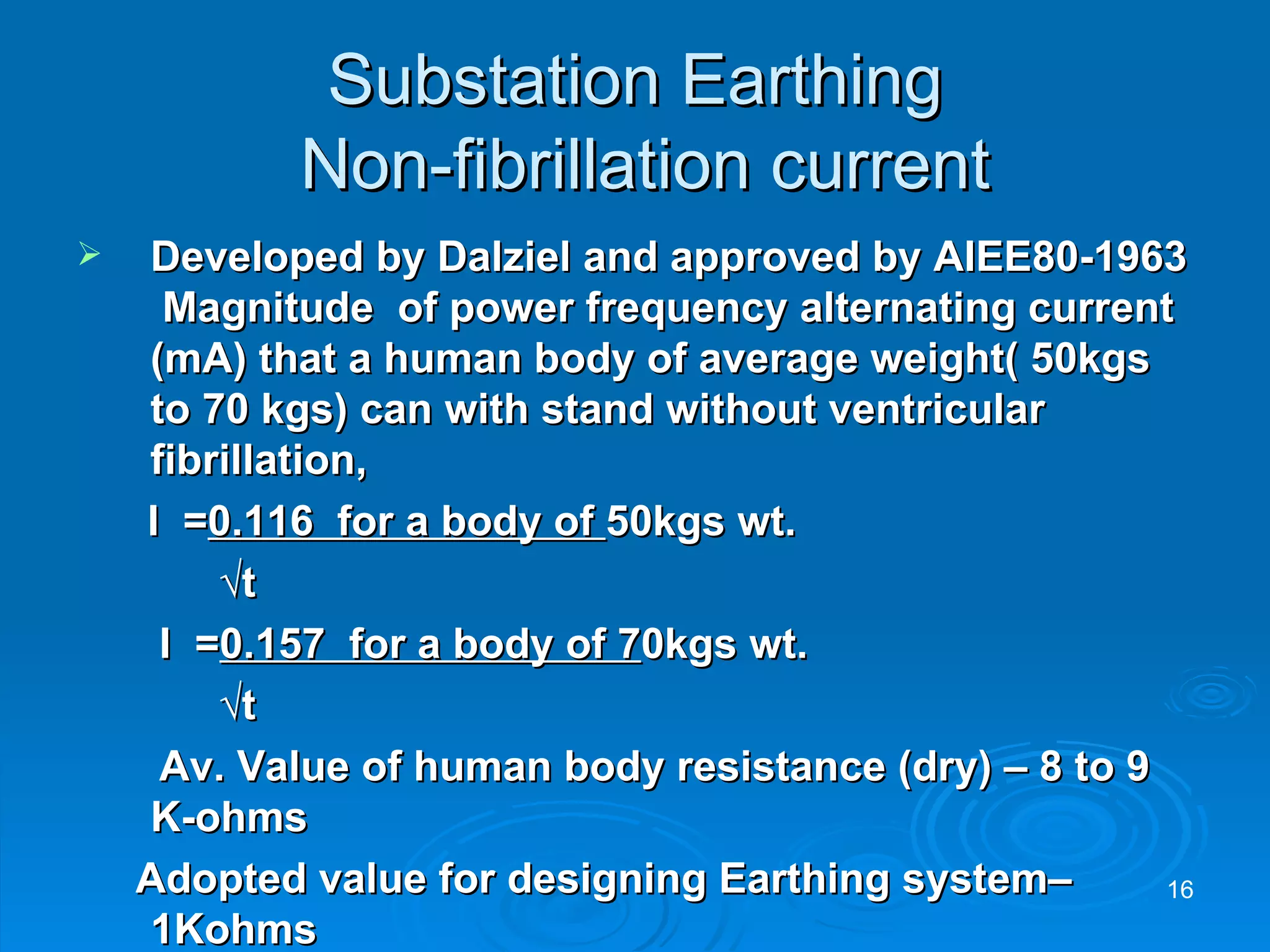 Substation Earthing  Non-fibrillation current Developed by Dalziel and approved by AIEE80-1963  Magnitude  of power frequency alternating current (mA) that a human body of average weight( 50kgs to 70 kgs) can with stand without ventricular fibrillation,  I  = 0.116  for a body of  50kgs wt. √ t   I  = 0.157  for a body of 7 0kgs wt. √ t   Av. Value of human body resistance (dry) – 8 to 9 K-ohms Adopted value for designing Earthing system– 1Kohms 