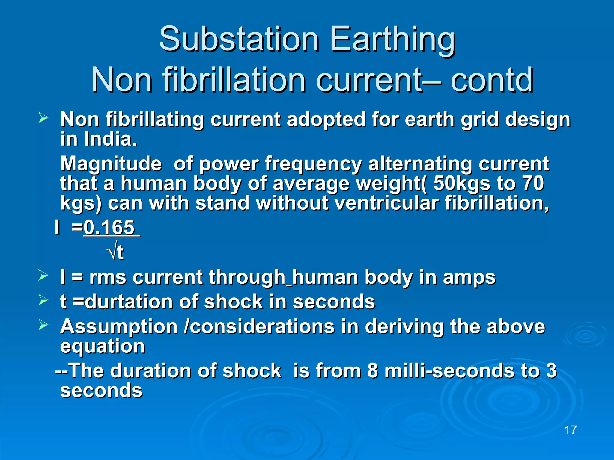 Substation Earthing  Non fibrillation current– contd Non fibrillating current adopted for earth grid design in India. Magnitude  of power frequency alternating current that a human body of average weight( 50kgs to 70 kgs) can with stand without ventricular fibrillation,  I  = 0.165  √ t   I = rms current through   human body in amps t =durtation of shock in seconds Assumption /considerations in deriving the above equation  --The duration of shock  is from 8 milli-seconds to 3 seconds 
