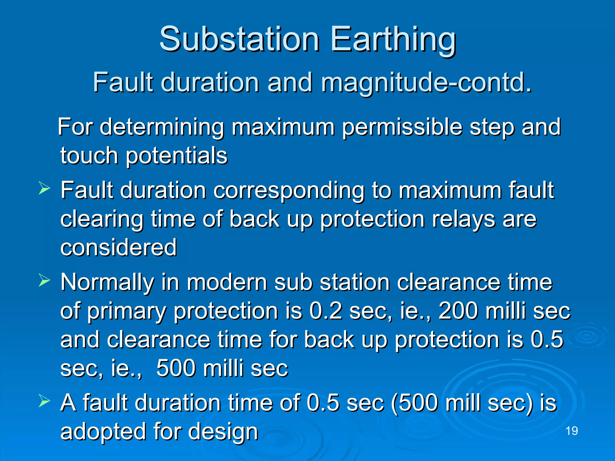 Substation Earthing   Fault duration and magnitude-contd. For determining maximum permissible step and touch potentials Fault duration corresponding to maximum fault clearing time of back up protection relays are considered Normally in modern sub station clearance time of primary protection is 0.2 sec, ie., 200 milli sec and clearance time for back up protection is 0.5 sec, ie.,  500 milli sec A fault duration time of 0.5 sec (500 mill sec) is adopted for design 