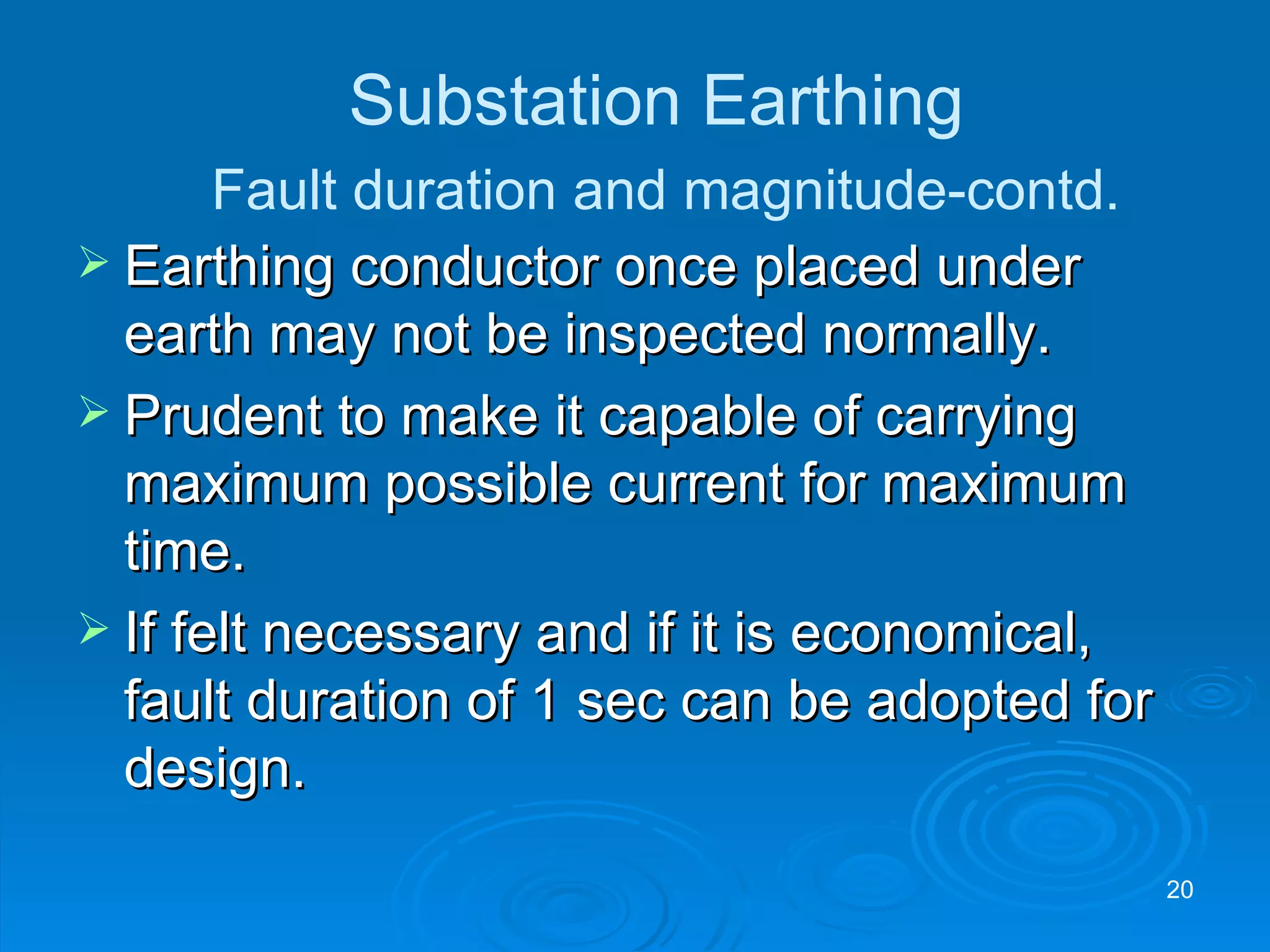 Earthing conductor once placed under earth may not be inspected normally. Prudent to make it capable of carrying maximum possible current for maximum time. If felt necessary and if it is economical,  fault duration of 1 sec can be adopted for design. Substation Earthing   Fault duration and magnitude-contd. 