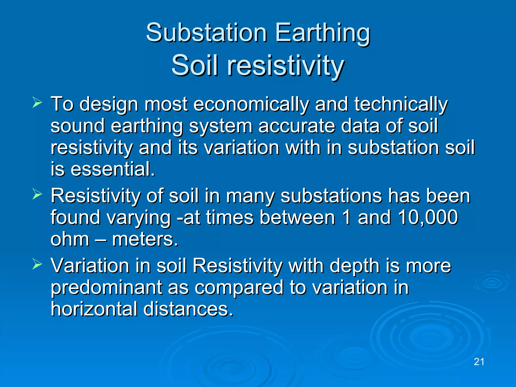 Substation Earthing   Soil resistivity  To design most economically and technically  sound earthing system accurate data of soil resistivity and its variation with in substation soil is essential. Resistivity of soil in many substations has been found varying -at times between 1 and 10,000 ohm – meters. Variation in soil Resistivity with depth is more predominant as compared to variation in horizontal distances. 