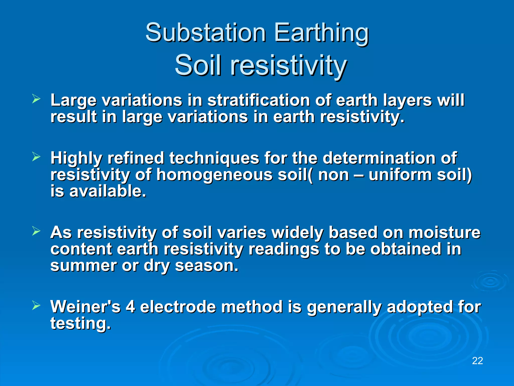 Substation Earthing   Soil resistivity Large variations in stratification of earth layers will result in large variations in earth resistivity. Highly refined techniques for the determination of resistivity of homogeneous soil( non – uniform soil) is available. As resistivity of soil varies widely based on moisture content earth resistivity readings to be obtained in summer or dry season. Weiner's 4 electrode method is generally adopted for testing. 