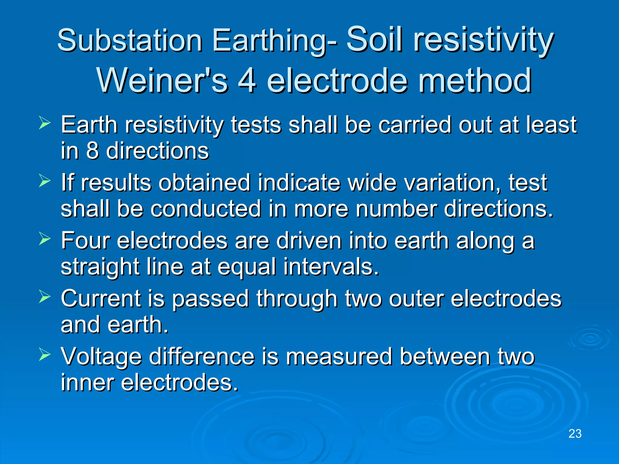 Substation Earthing-  Soil resistivity     Weiner's 4 electrode method Earth resistivity tests shall be carried out at least in 8 directions If results obtained indicate wide variation, test shall be conducted in more number directions. Four electrodes are driven into earth along a straight line at equal intervals. Current is passed through two outer electrodes and earth. Voltage difference is measured between two inner electrodes. 