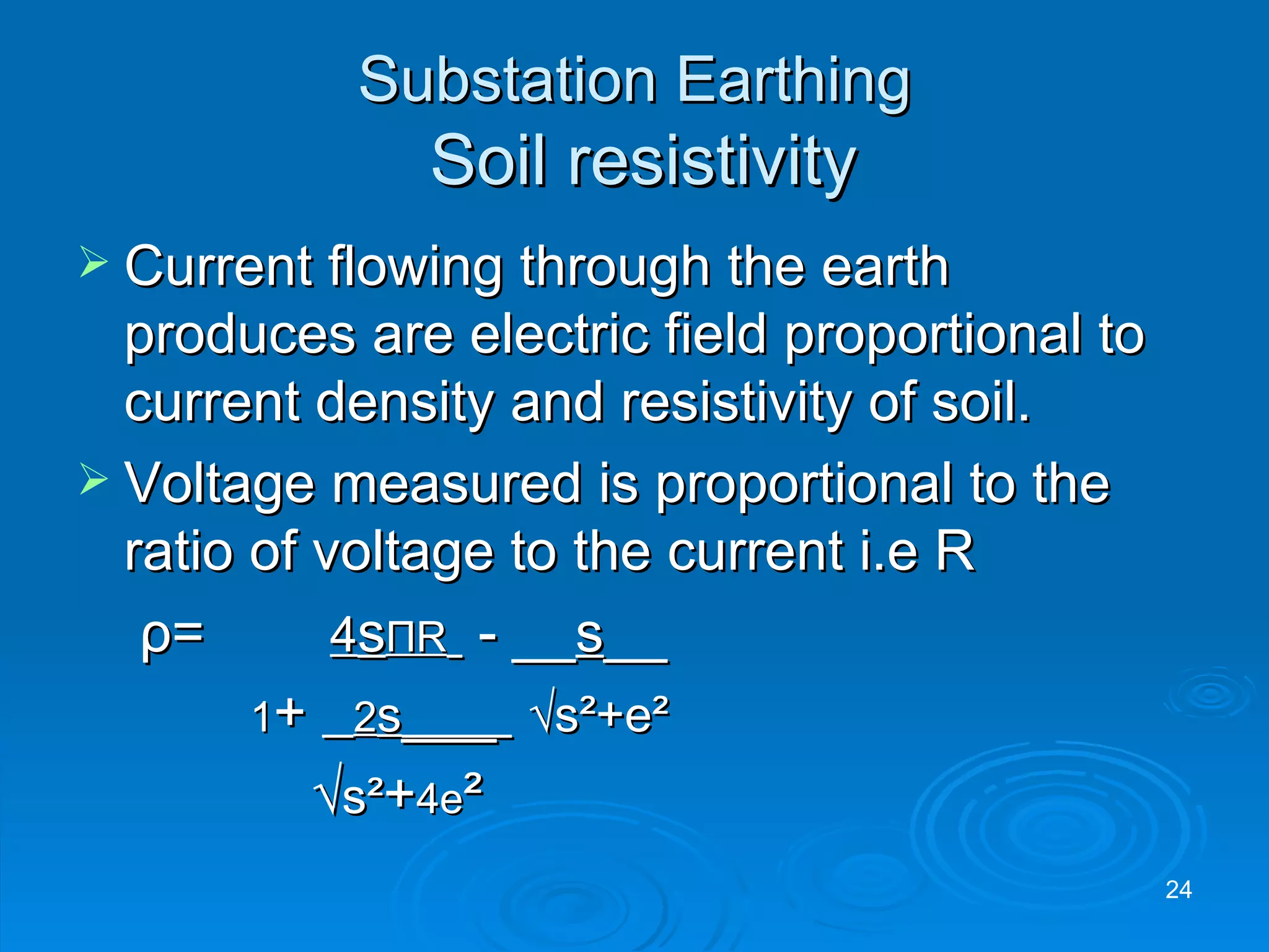 Substation Earthing   Soil resistivity Current flowing through the earth produces are electric field proportional to current density and resistivity of soil. Voltage measured is proportional to the ratio of voltage to the current i.e R   ρ = 4 s Π R   - __ s __   1 +  2 s ___  √s²+e² √ s² + 4e ² 