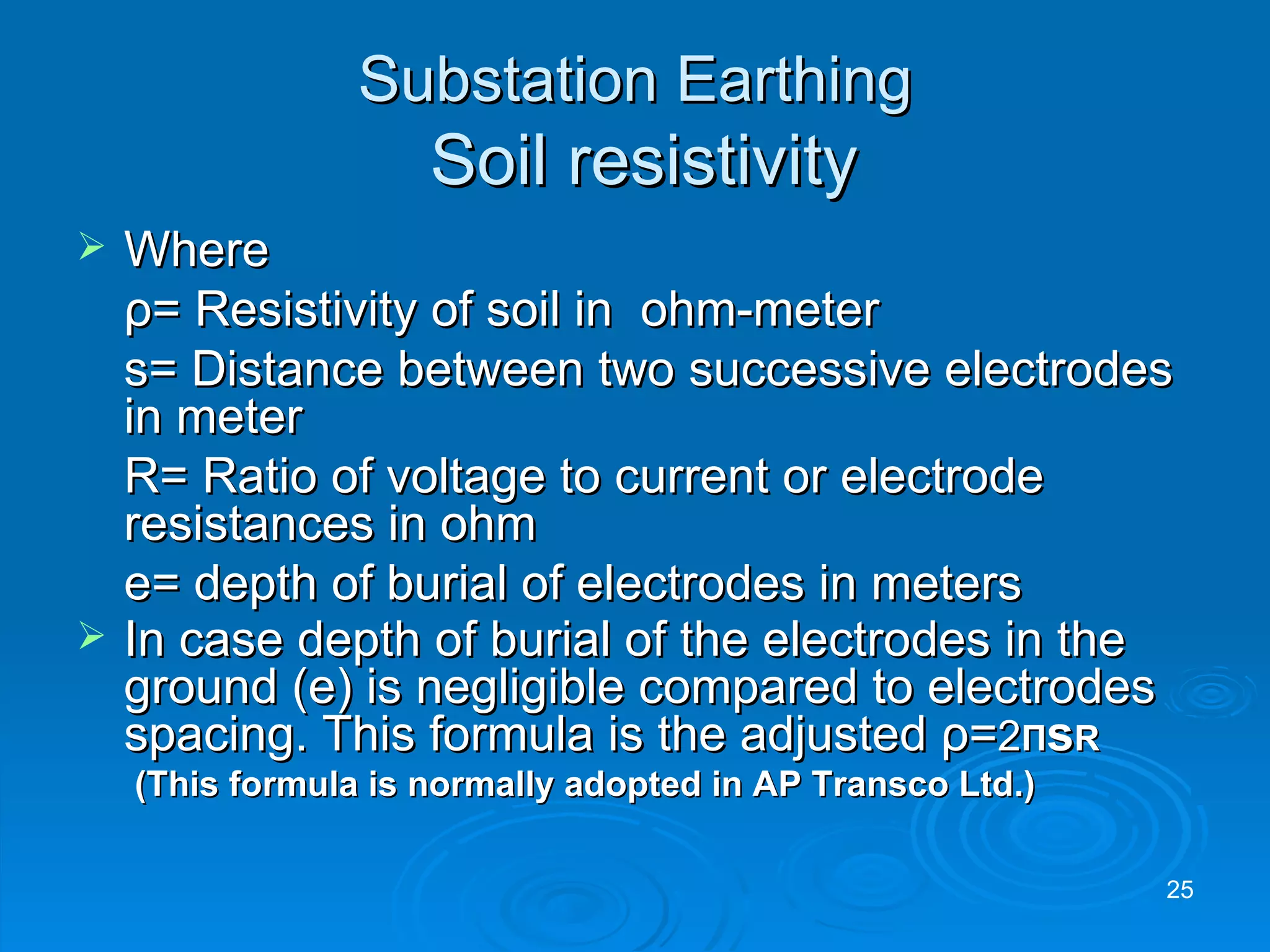 Substation Earthing   Soil resistivity Where    ρ = Resistivity of soil in  ohm-meter s= Distance between two successive electrodes in meter R= Ratio of voltage to current or electrode resistances in ohm e= depth of burial of electrodes in meters In case depth of burial of the electrodes in the ground (e) is negligible compared to electrodes spacing. This formula is the adjusted  ρ = 2 Π s R  (This formula is normally adopted in AP Transco Ltd.) 