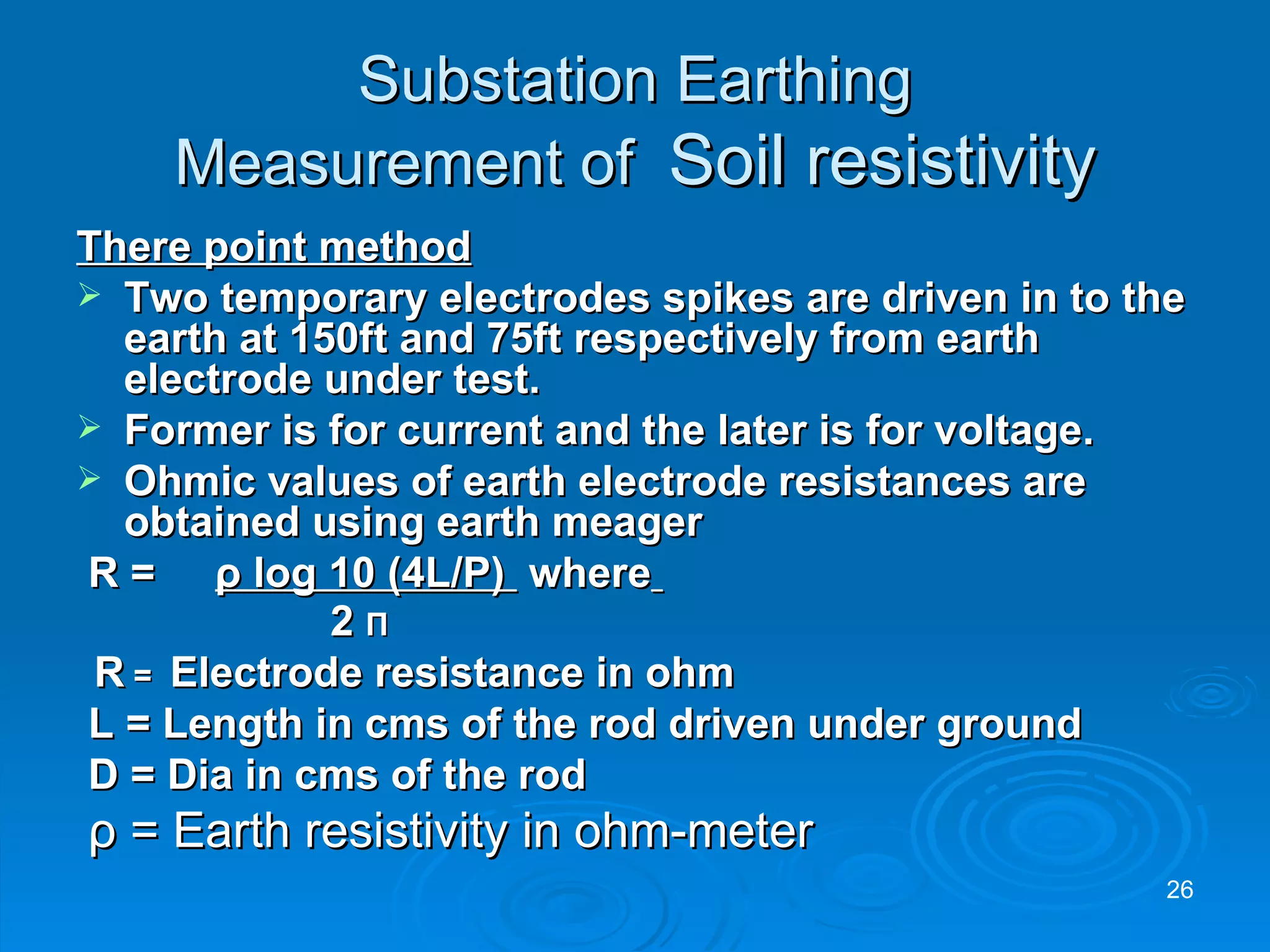 Substation Earthing Measurement of  Soil resistivity There point method Two temporary electrodes spikes are driven in to the earth at 150ft and 75ft respectively from earth electrode under test. Former is for current and the later is for voltage. Ohmic values of earth electrode resistances are obtained using earth meager  R =    ρ  log 10 (4L/P)  where   2  Π R  =  Electrode resistance in ohm L = Length in cms of the rod driven under ground D = Dia in cms of the rod ρ  = Earth resistivity in ohm-meter  
