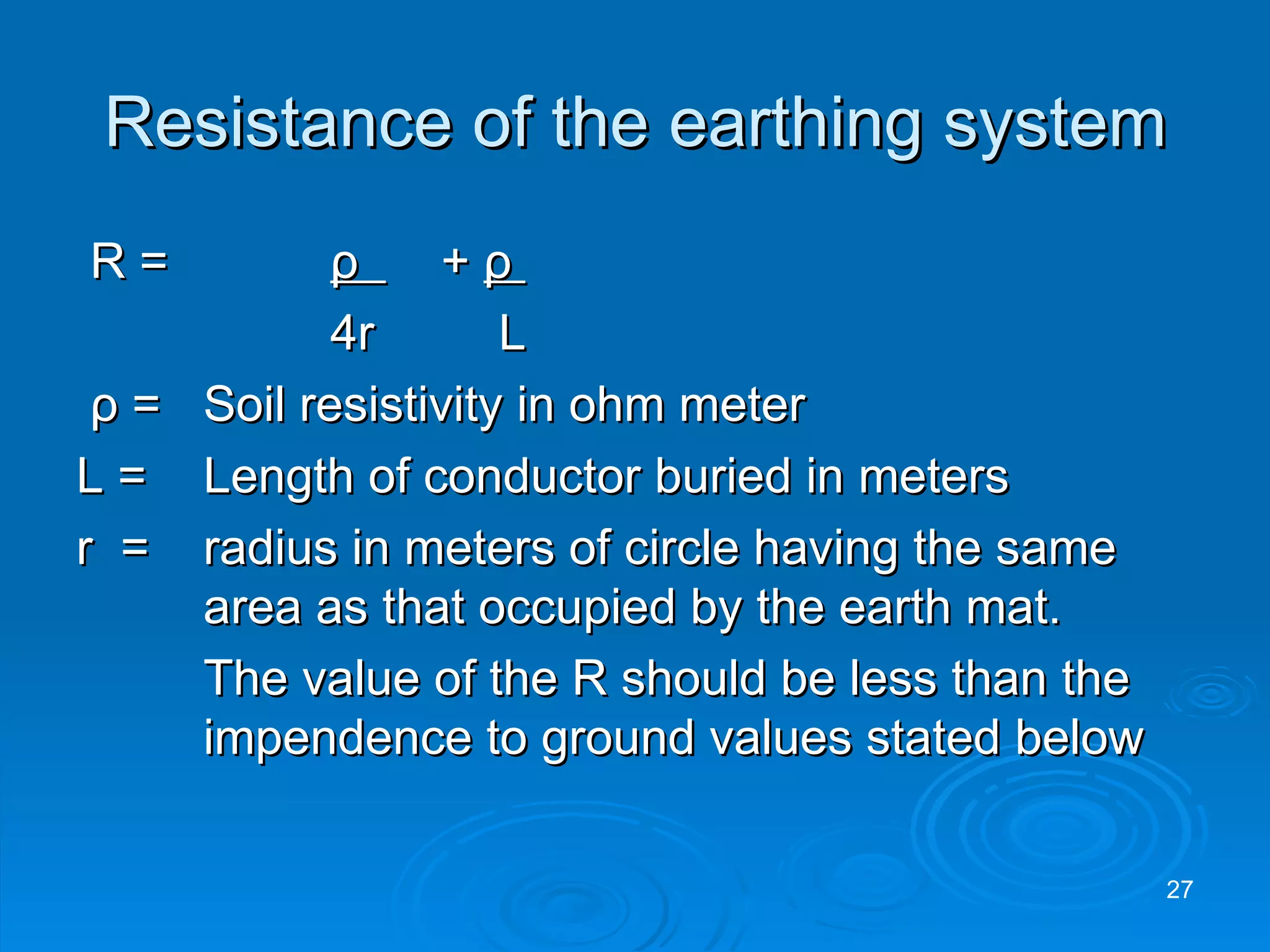 Resistance of the earthing system R =   ρ   +  ρ   4r   L ρ  =  Soil resistivity in ohm meter L =  Length of conductor buried in meters r  = radius in meters of circle having the same  area as that occupied by the earth mat. The value of the R should be less than the  impendence to ground values stated below 