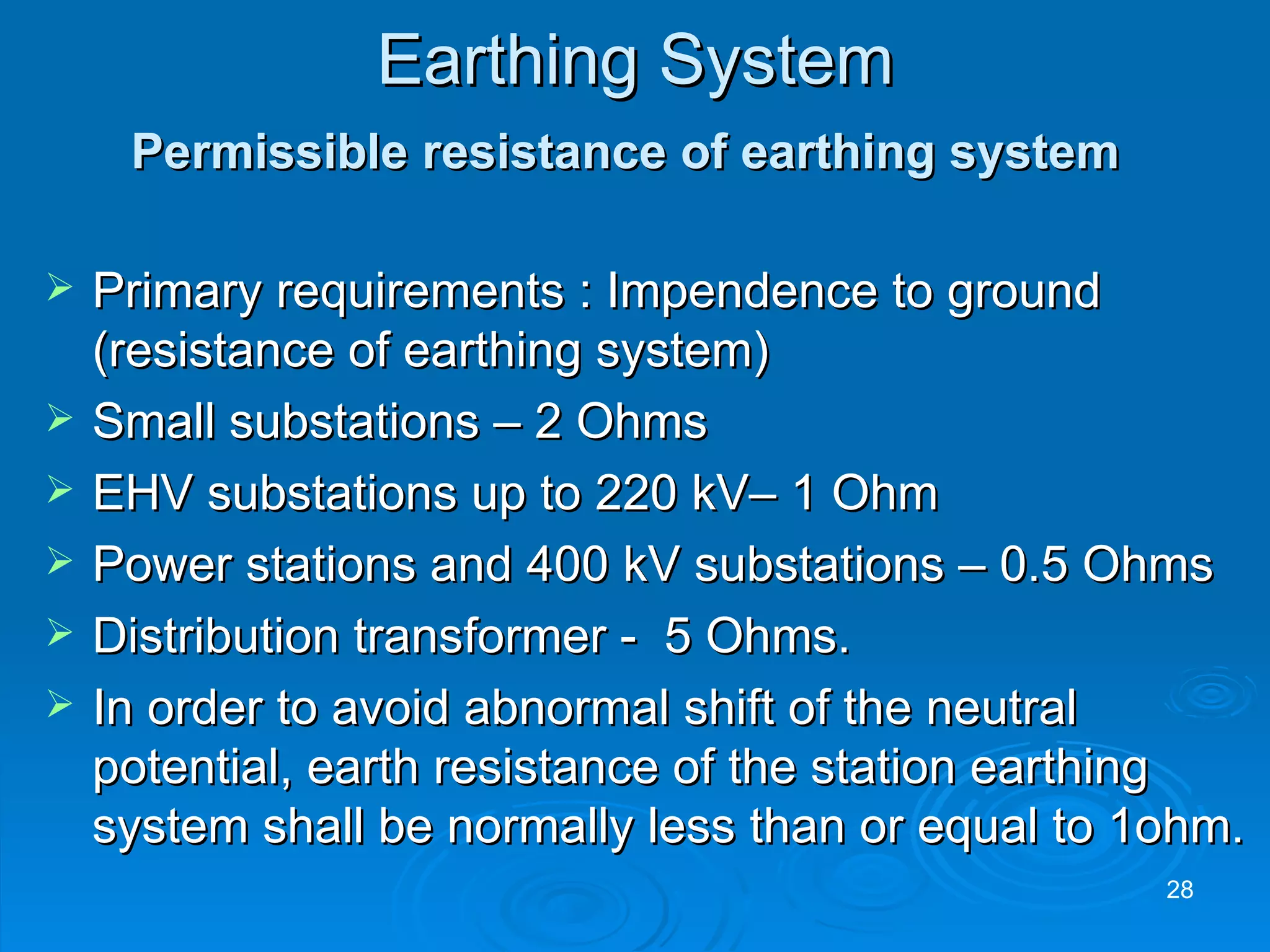 Earthing System Permissible resistance of earthing system   Primary requirements : Impendence to ground (resistance of earthing system) Small substations – 2 Ohms EHV substations up to 220 kV– 1 Ohm Power stations and 400 kV substations – 0.5 Ohms Distribution transformer -  5 Ohms. In order to avoid abnormal shift of the neutral potential, earth resistance of the station earthing system shall be normally less than or equal to 1ohm. 