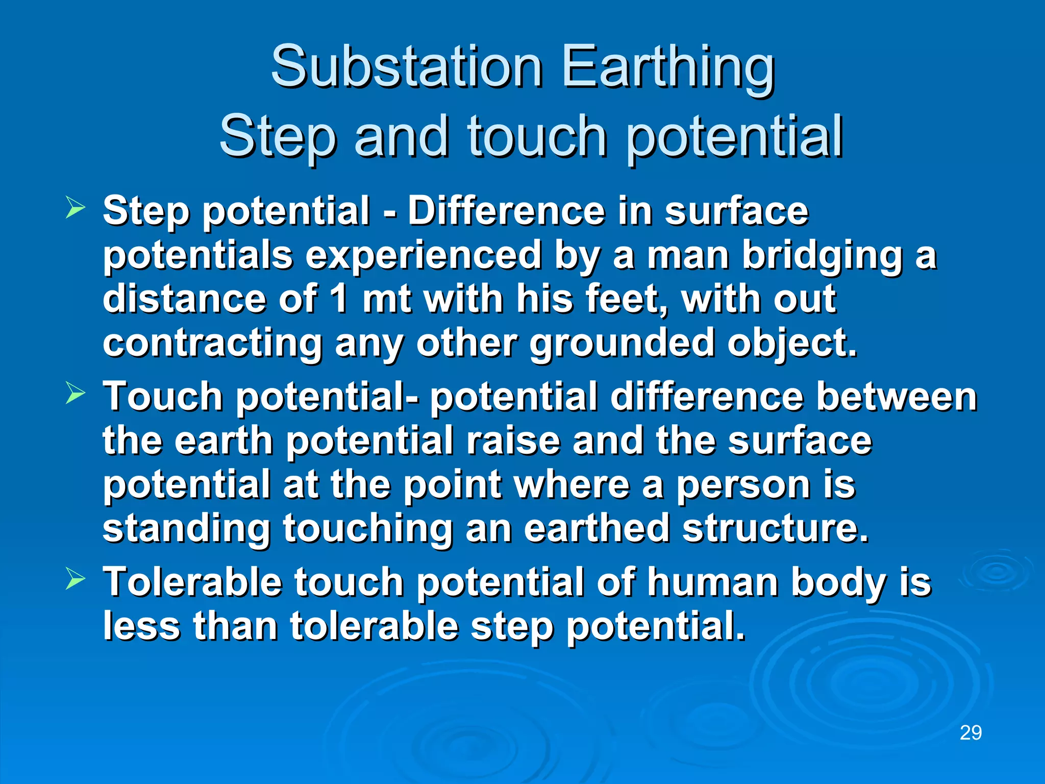 Substation Earthing  Step and touch potential Step potential - Difference in surface potentials experienced by a man bridging a distance of 1 mt with his feet, with out contracting any other grounded object. Touch potential- potential difference between the earth potential raise and the surface potential at the point where a person is standing touching an earthed structure. Tolerable touch potential of human body is less than tolerable step potential. 