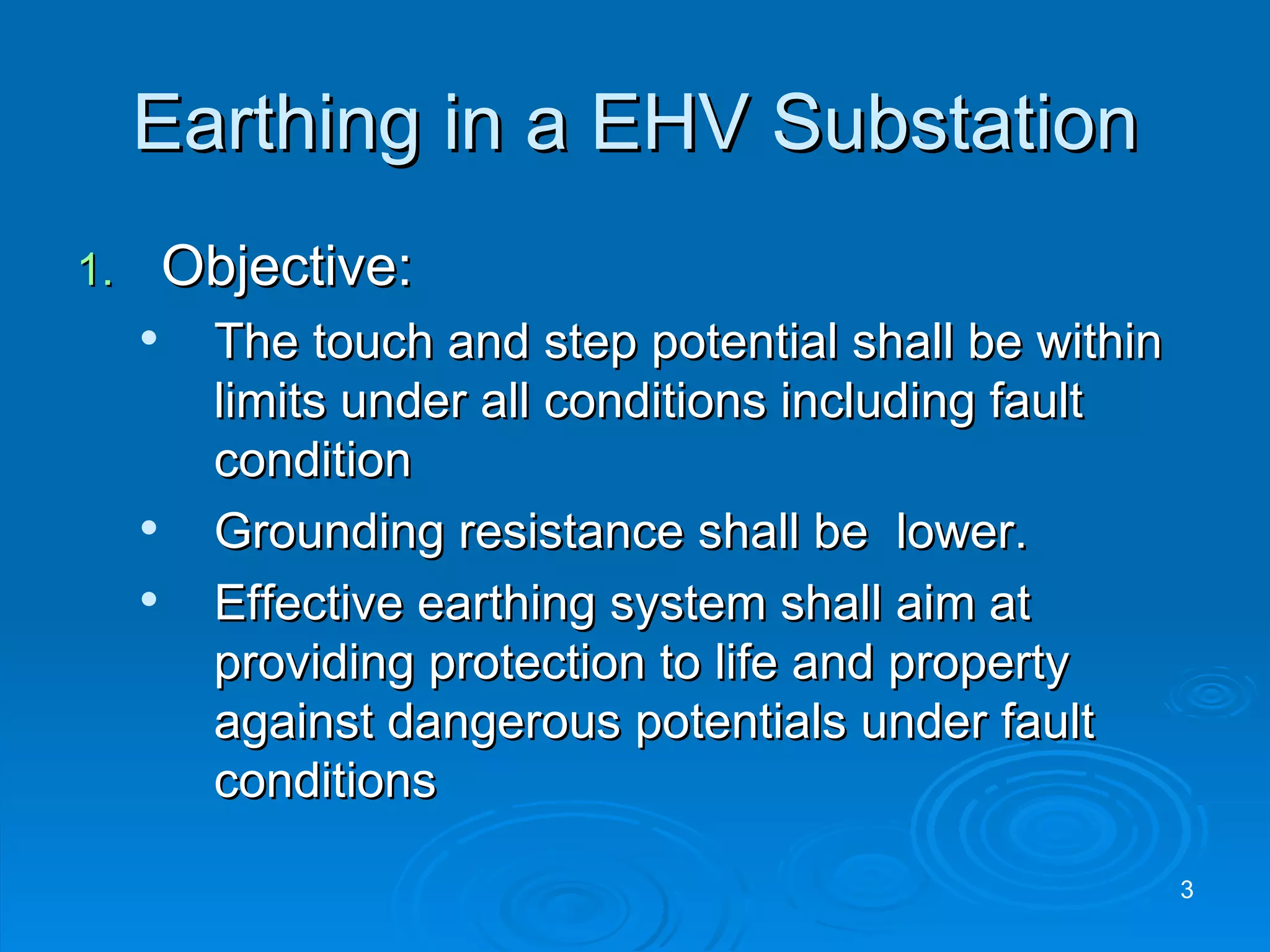 Earthing in a EHV Substation Objective: The touch and step potential shall be within limits under all conditions including fault condition Grounding resistance shall be  lower. Effective earthing system shall aim at providing protection to life and property against dangerous potentials under fault conditions 