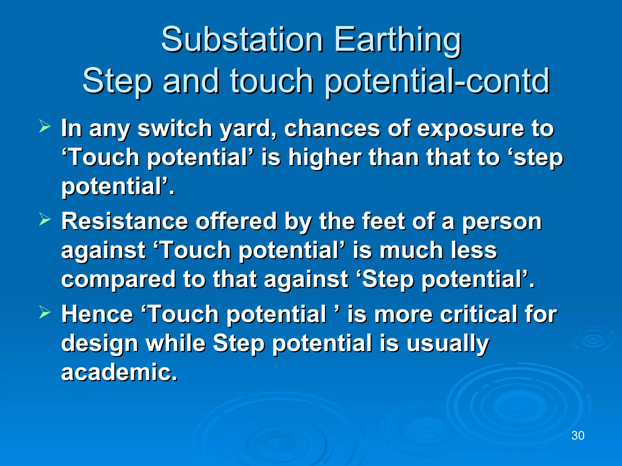 Substation Earthing  Step and touch potential-contd In any switch yard, chances of exposure to ‘Touch potential’ is higher than that to ‘step potential’. Resistance offered by the feet of a person against ‘Touch potential’ is much less compared to that against ‘Step potential’. Hence ‘Touch potential ’ is more critical for design while Step potential is usually academic. 