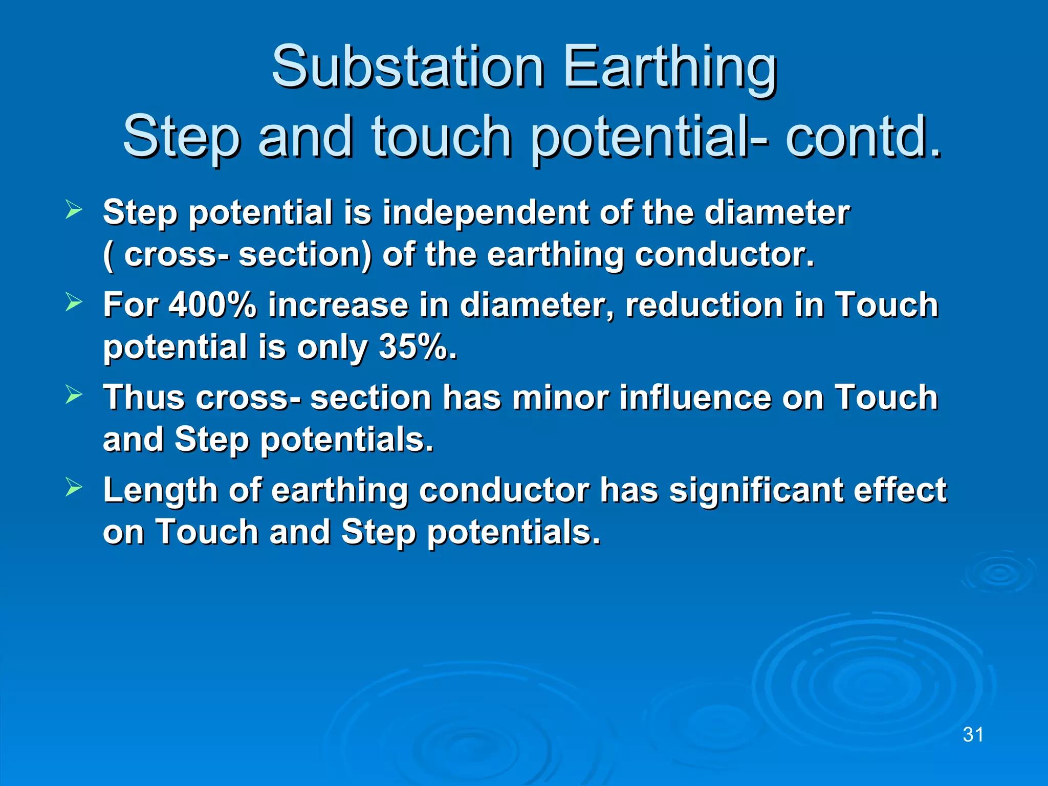 Substation Earthing  Step and touch potential- contd. Step potential is independent of the diameter ( cross- section) of the earthing conductor. For 400% increase in diameter, reduction in Touch potential is only 35%. Thus cross- section has minor influence on Touch and Step potentials.  Length of earthing conductor has significant effect on Touch and Step potentials. 