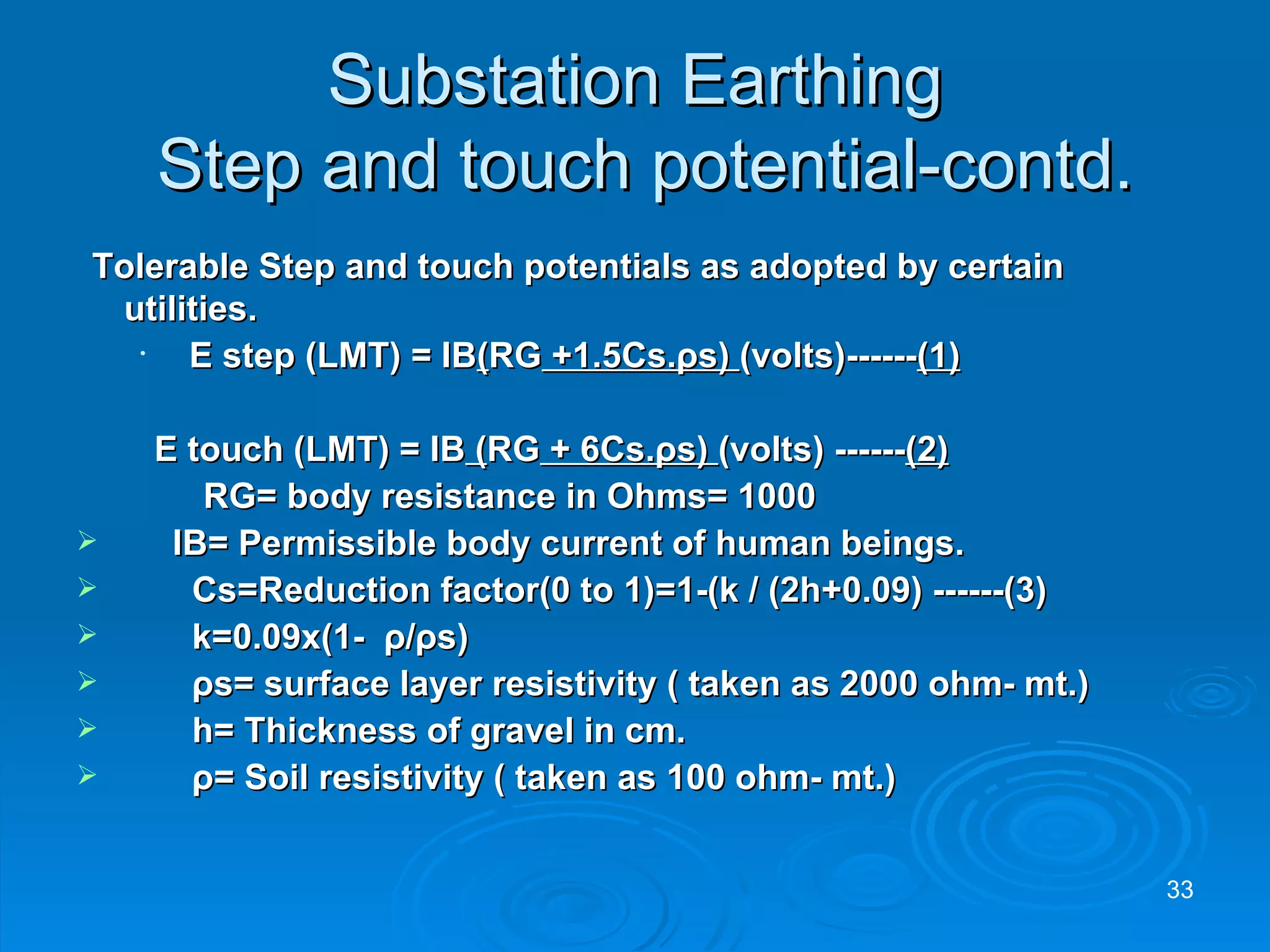 Substation Earthing  Step and touch potential-contd. Tolerable Step and touch potentials as adopted by certain utilities.   E step (LMT) = IB ( RG  +1.5Cs. ρ s)  (volts)------ (1)   E touch (LMT) = IB  ( RG  + 6Cs. ρ s)  (volts) ------ (2) RG= body resistance in Ohms= 1000    IB= Permissible body current of human beings. Cs=Reduction factor(0 to 1)=1-(k / (2h+0.09) ------(3) k=0.09x(1-  ρ / ρ s) ρ s= surface layer resistivity ( taken as 2000 ohm- mt.) h= Thickness of gravel in cm. ρ = Soil resistivity ( taken as 100 ohm- mt.) 
