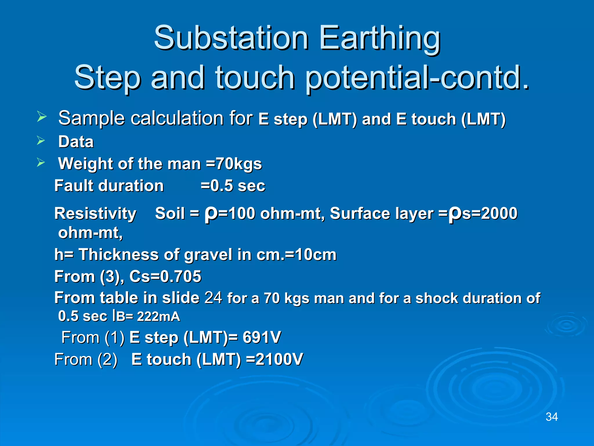 Substation Earthing  Step and touch potential-contd. Sample calculation for  E step (LMT) and E touch (LMT) Data Weight of the man =70kgs  Fault duration  =0.5 sec Resistivity  Soil =  ρ =100 ohm-mt, Surface layer = ρ s=2000 ohm-mt, h= Thickness of gravel in cm.=10cm From (3), Cs=0.705 From table in slide  24  for a 70 kgs man and for a shock duration of 0.5 sec  I B= 222mA From (1)  E step (LMT)= 691V From (2)  E touch (LMT) =2100V 
