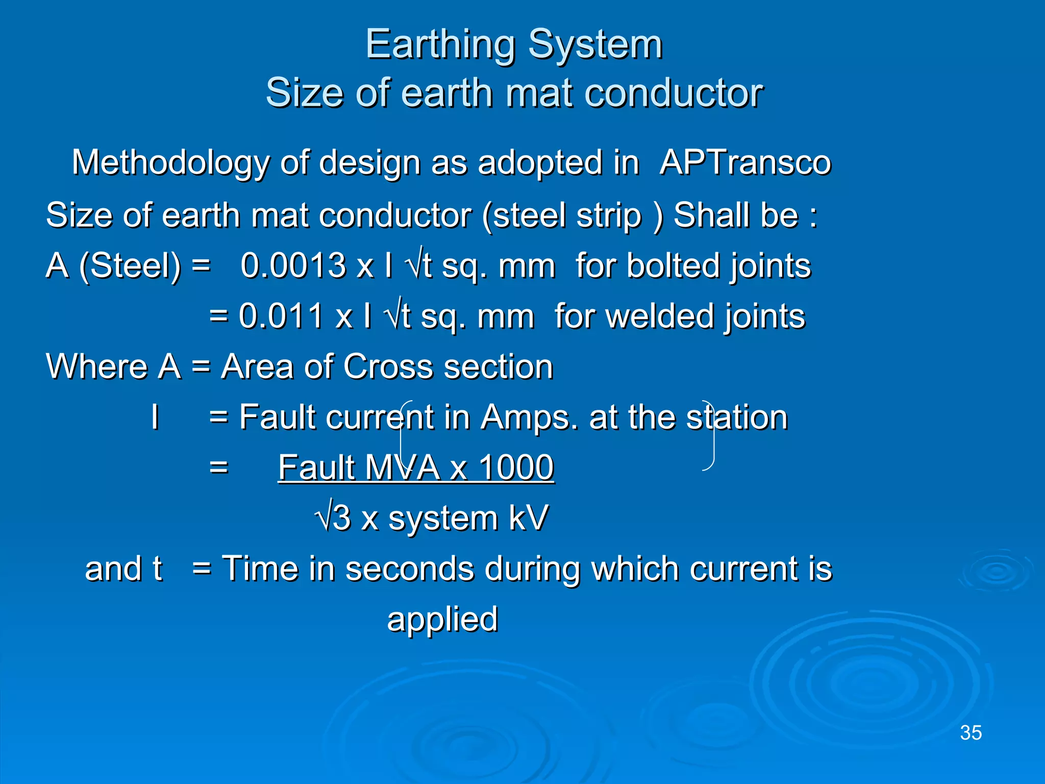 Methodology of design as adopted in  APTransco Size of earth mat conductor (steel strip ) Shall be : A (Steel) =  0.0013 x I √t sq. mm  for bolted joints   = 0.011 x I √t sq. mm  for welded joints Where A = Area of Cross section I  = Fault current in Amps. at the station   =  Fault MVA x 1000     √ 3 x system kV and t  = Time in seconds during which current is applied Earthing System Size of earth mat conductor 