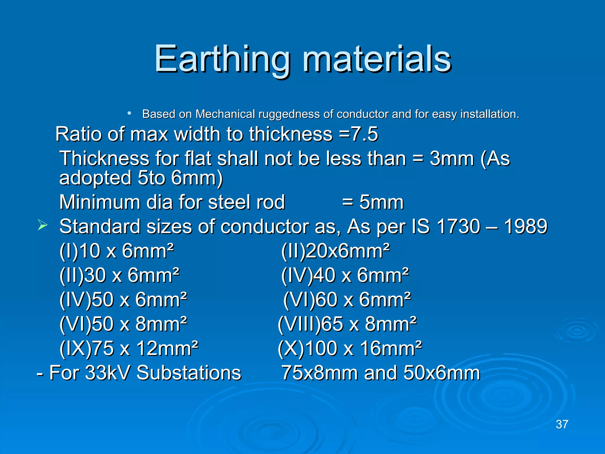 Earthing materials Based on Mechanical ruggedness of conductor and for easy installation. Ratio of max width to thickness =7.5 Thickness for flat shall not be less than = 3mm (As adopted 5to 6mm) Minimum dia for steel rod  = 5mm  Standard sizes of conductor as, As per IS 1730 – 1989 (I)10 x 6mm ²  (II)20x6mm² (II)30 x 6mm²  (IV)40 x 6mm² (IV)50 x 6mm²  (VI)60 x 6mm² (VI)50 x 8mm²  (VIII)65 x 8mm² (IX)75 x 12mm²  (X)100 x 16mm² - For 33kV Substations  75x8mm and 50x6mm 