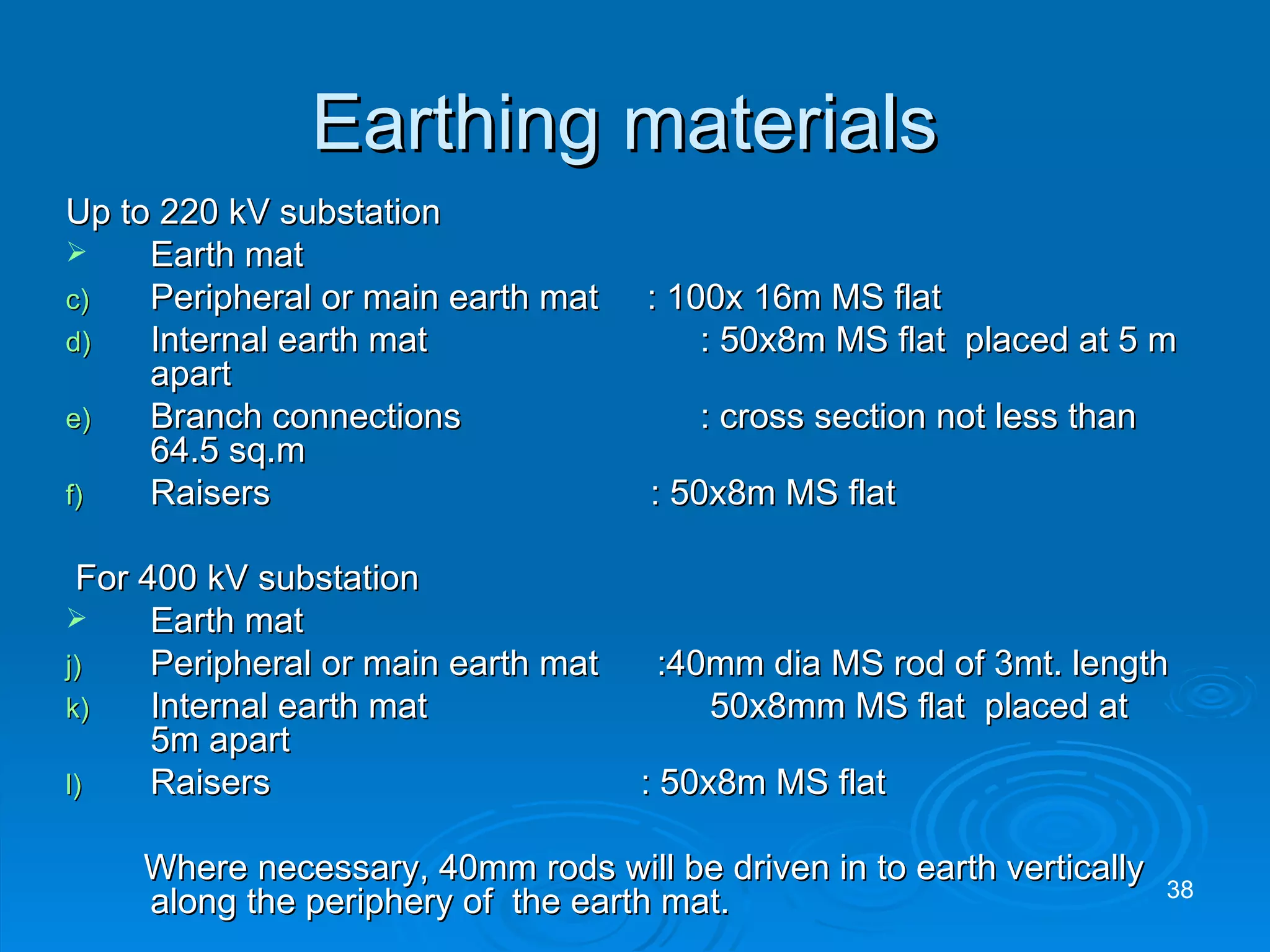Earthing materials  Up to 220 kV substation Earth mat Peripheral or main earth mat  : 100x 16m MS flat Internal earth mat    : 50x8m MS flat  placed at 5 m apart Branch connections    : cross section not less than 64.5 sq.m Raisers  : 50x8m MS flat  For 400 kV substation Earth mat Peripheral or main earth mat  :40mm dia MS rod of 3mt. length Internal earth mat    50x8mm MS flat  placed at 5m apart  Raisers  : 50x8m MS flat Where necessary, 40mm rods will be driven in to earth vertically along the periphery of  the earth mat. 