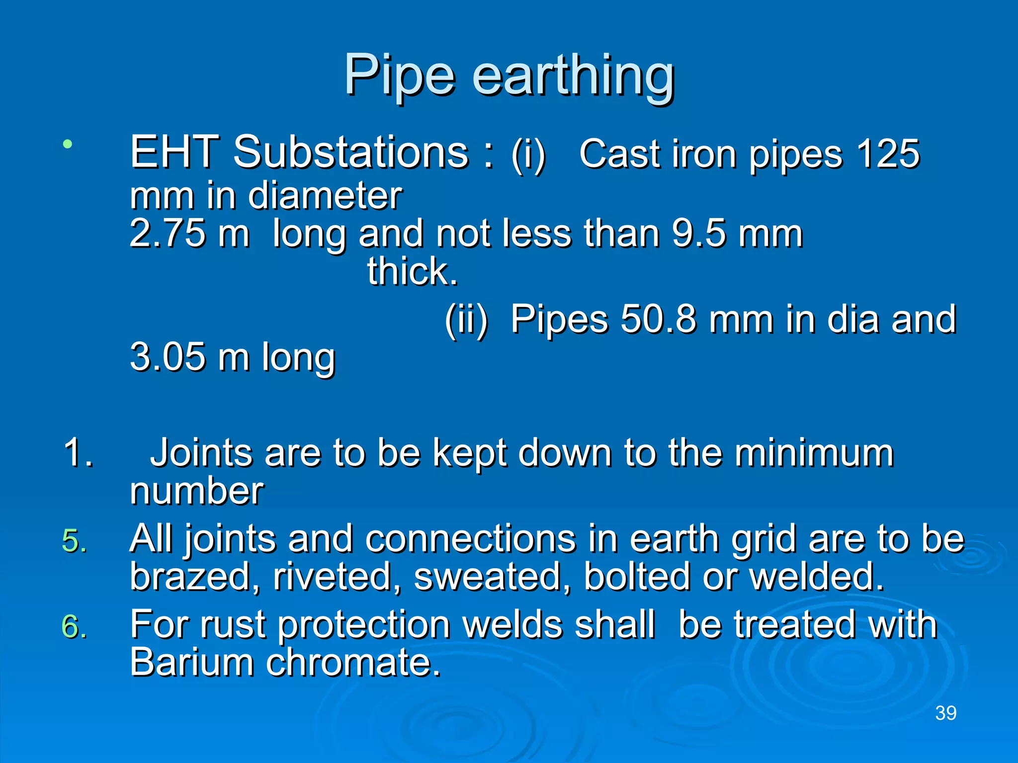 Pipe earthing EHT Substations :   (i)  Cast iron pipes 125 mm in diameter    2.75 m  long and not less than 9.5 mm  thick.    (ii)  Pipes 50.8 mm in dia and 3.05 m long 1.  Joints are to be kept down to the minimum number All joints and connections in earth grid are to be brazed, riveted, sweated, bolted or welded. For rust protection welds shall  be treated with Barium chromate. 