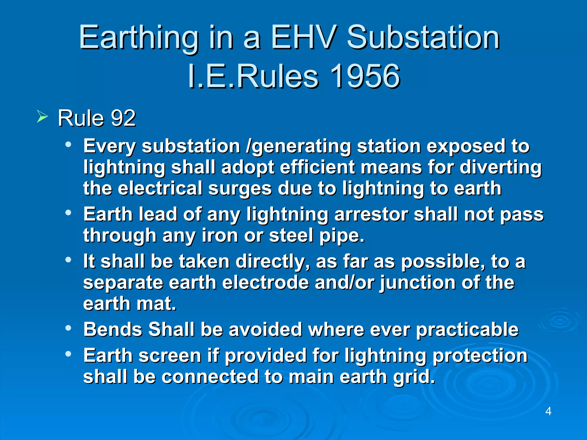 Earthing in a EHV Substation  I.E.Rules 1956 Rule 92 Every substation /generating station exposed to lightning shall adopt efficient means for diverting the electrical surges due to lightning to earth Earth lead of any lightning arrestor shall not pass through any iron or steel pipe. It shall be taken directly, as far as possible, to a separate earth electrode and/or junction of the earth mat. Bends Shall be avoided where ever practicable Earth screen if provided for lightning protection shall be connected to main earth grid.  