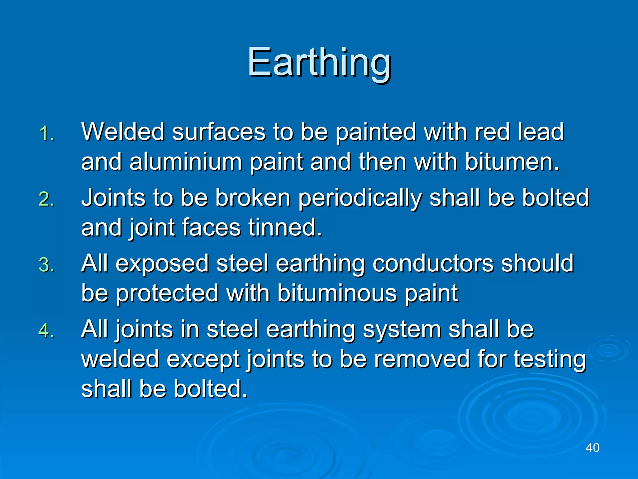 Earthing Welded surfaces to be painted with red lead and aluminium paint and then with bitumen. Joints to be broken periodically shall be bolted and joint faces tinned. All exposed steel earthing conductors should be protected with bituminous paint All joints in steel earthing system shall be welded except joints to be removed for testing shall be bolted.  