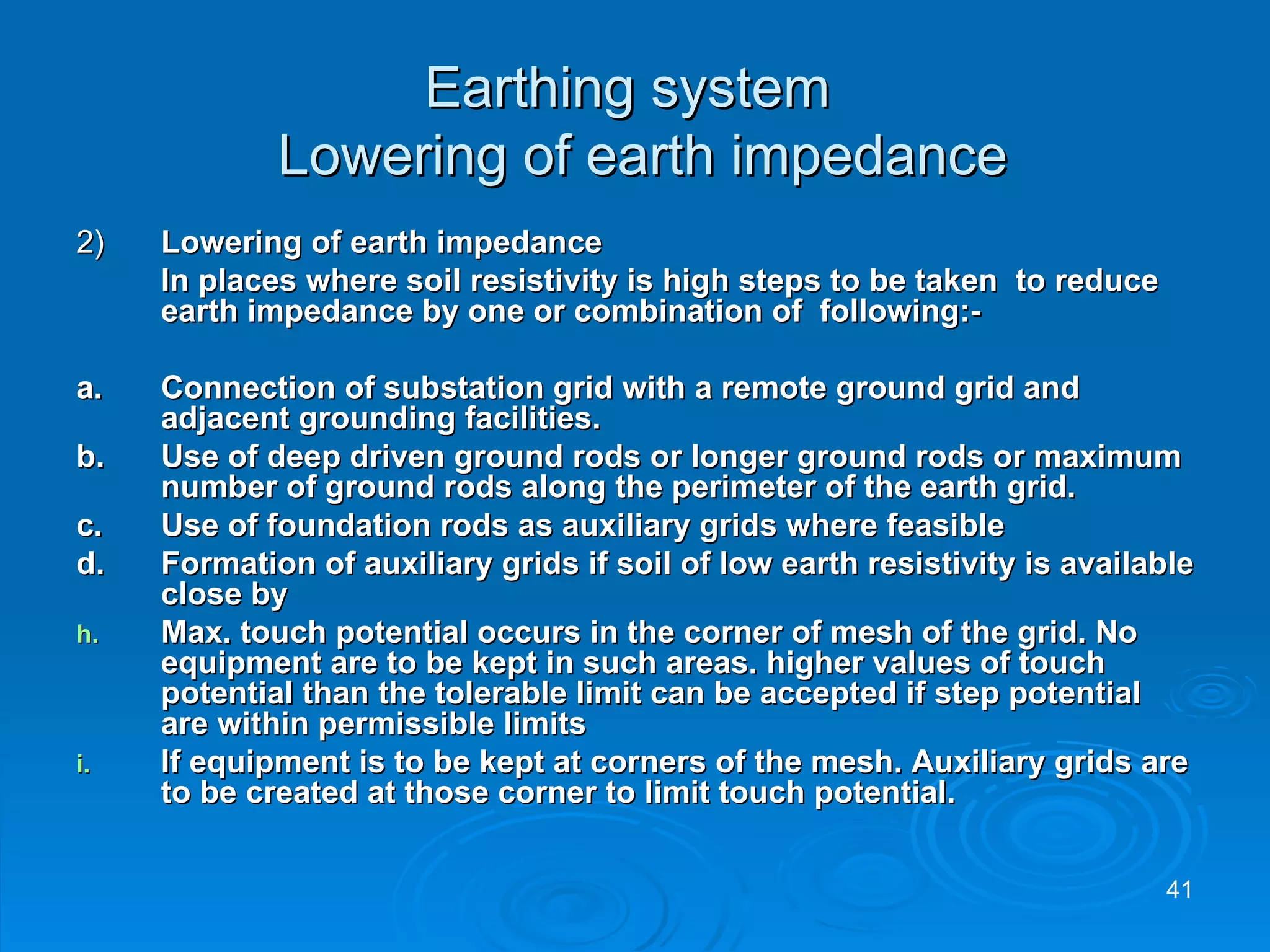 Earthing system   Lowering of earth impedance 2) Lowering of earth impedance In places where soil resistivity is high steps to be taken  to reduce earth impedance by one or combination of  following:- a.  Connection of substation grid with a remote ground grid and adjacent grounding facilities.  b. Use of deep driven ground rods or longer ground rods or maximum number of ground rods along the perimeter of the earth grid. c. Use of foundation rods as auxiliary grids where feasible d. Formation of auxiliary grids if soil of low earth resistivity is available close by Max. touch potential occurs in the corner of mesh of the grid. No equipment are to be kept in such areas. higher values of touch potential than the tolerable limit can be accepted if step potential are within permissible limits  If equipment is to be kept at corners of the mesh. Auxiliary grids are to be created at those corner to limit touch potential.  