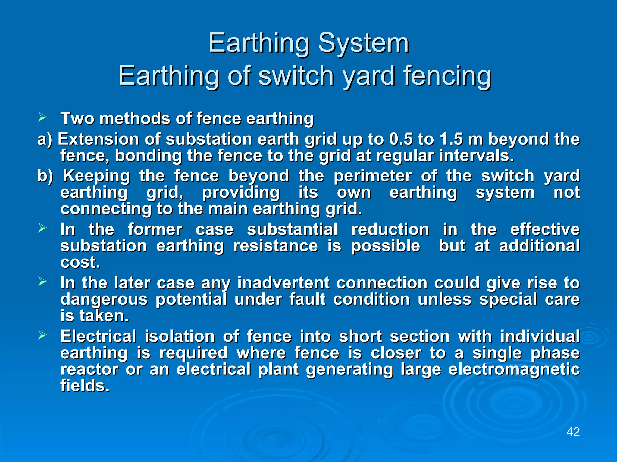 Earthing System Earthing of switch yard fencing  Two methods of fence earthing  a) Extension of substation earth grid up to 0.5 to 1.5 m beyond the fence, bonding the fence to the grid at regular intervals. b) Keeping the fence beyond the perimeter of the switch yard earthing grid, providing its own earthing system not connecting to the main earthing grid . In the former case substantial reduction in the effective substation earthing resistance is possible  but at additional cost. In the later case any inadvertent connection could give rise to dangerous potential under fault condition unless special care is taken. Electrical isolation of fence into short section with individual earthing is required where fence is closer to a single phase reactor or an electrical plant generating large electromagnetic fields. 