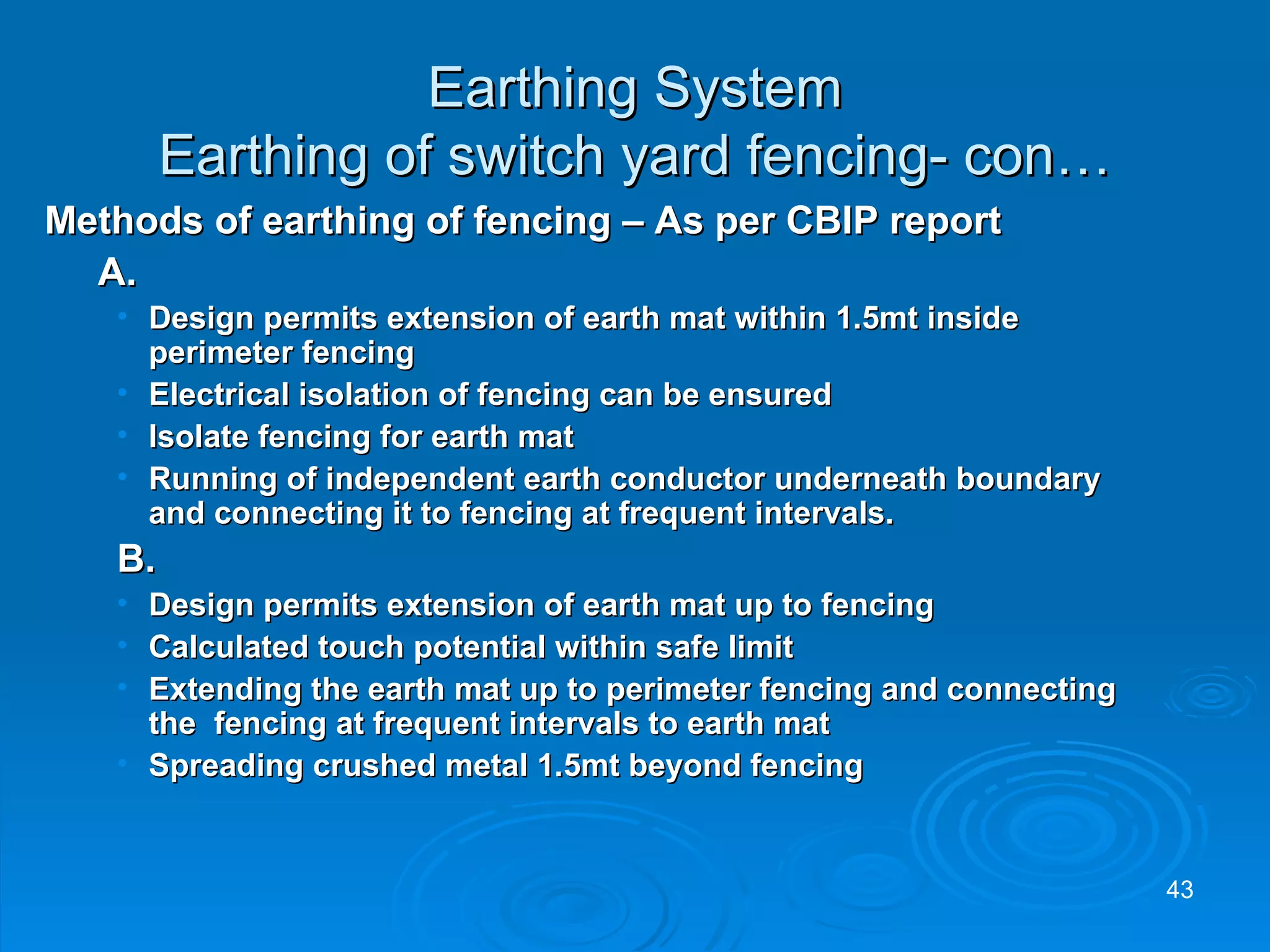 Earthing System Earthing of switch yard fencing- con… Methods of earthing of fencing – As per CBIP report A. Design permits extension of earth mat within 1.5mt inside perimeter fencing Electrical isolation of fencing can be ensured Isolate fencing for earth mat Running of independent earth conductor underneath boundary and connecting it to fencing at frequent intervals. B.   Design permits extension of earth mat up to fencing Calculated touch potential within safe limit Extending the earth mat up to perimeter fencing and connecting the  fencing at frequent intervals to earth mat Spreading crushed metal 1.5mt beyond fencing 