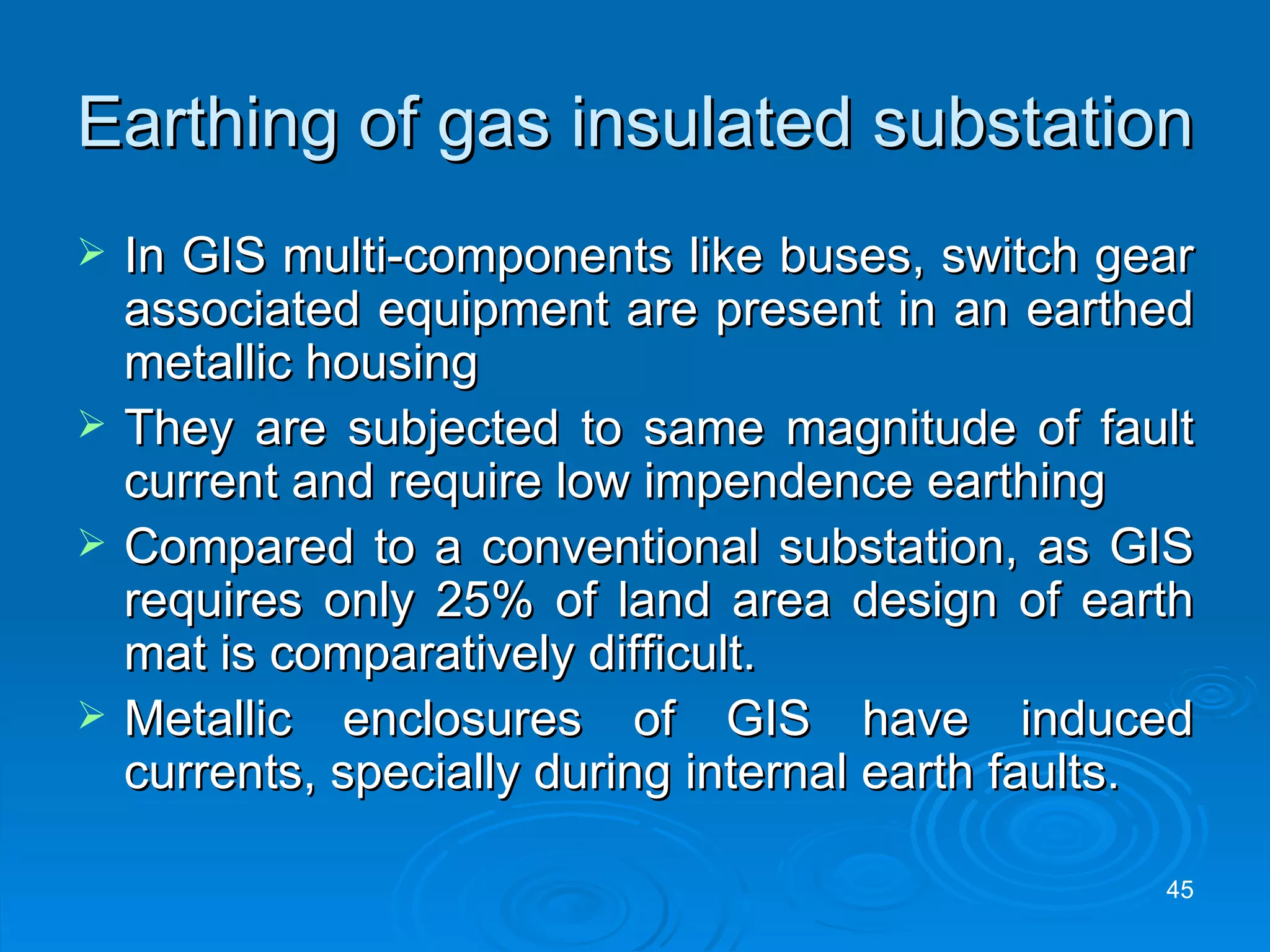 Earthing of gas insulated substation In GIS multi-components like buses, switch gear associated equipment are present in an earthed metallic housing They are subjected to same magnitude of fault current and require low impendence earthing Compared to a conventional substation, as GIS requires only 25% of land area design of earth mat is comparatively difficult. Metallic enclosures of GIS have induced currents, specially during internal earth faults. 