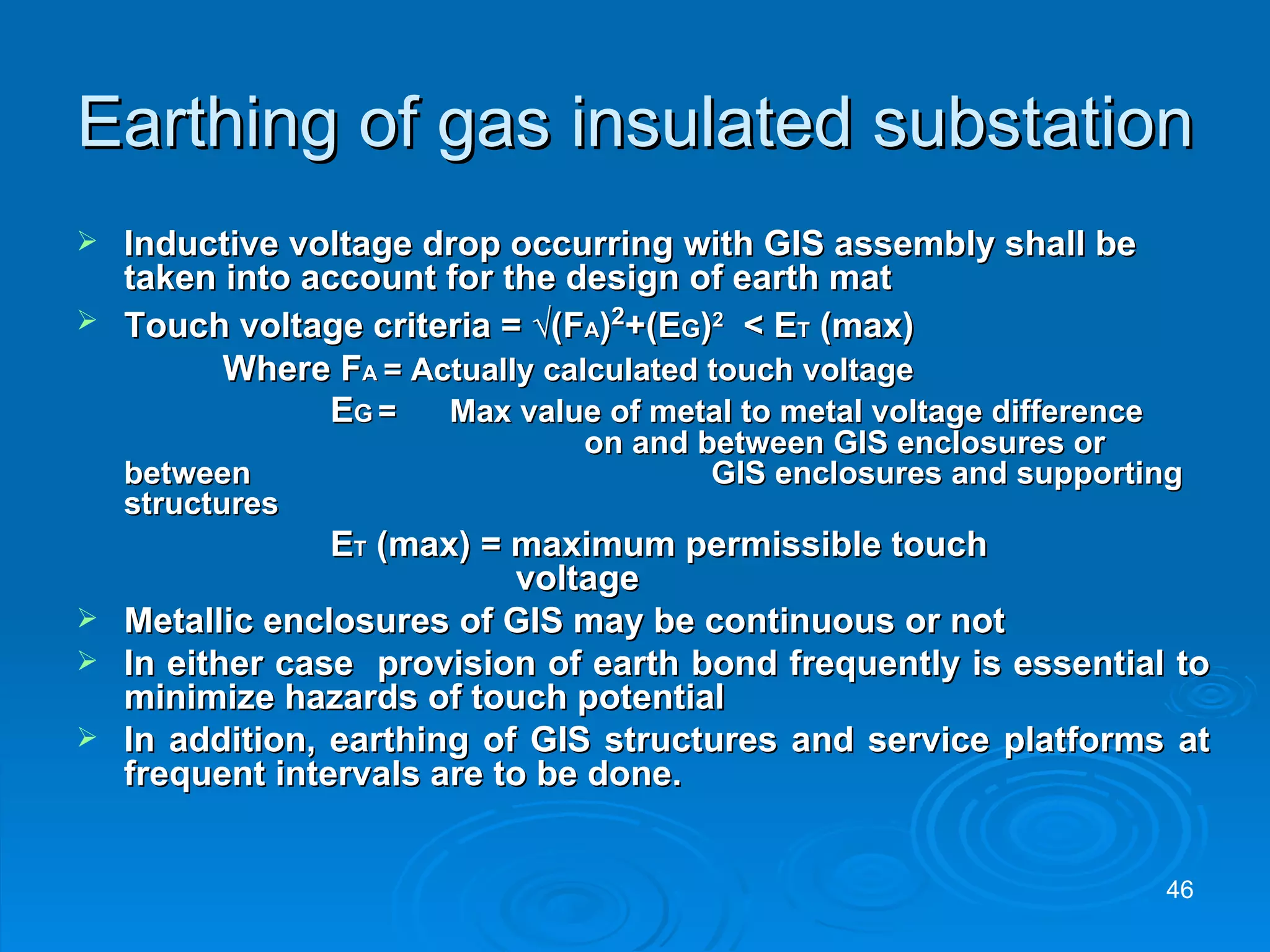 Earthing of gas insulated substation Inductive voltage drop occurring with GIS assembly shall be taken into account for the design of earth mat Touch voltage criteria =  √(F A ) 2 +(E G ) 2   < E T  (max)   Where F A  = Actually calculated touch voltage E G   =  Max value of metal to metal voltage difference  on and between GIS enclosures or between  GIS enclosures and supporting structures E T  (max) = maximum permissible touch    voltage Metallic enclosures of GIS may be continuous or not In either case  provision of earth bond frequently is essential to minimize hazards of touch potential In addition, earthing of GIS structures and service platforms at frequent intervals are to be done. 