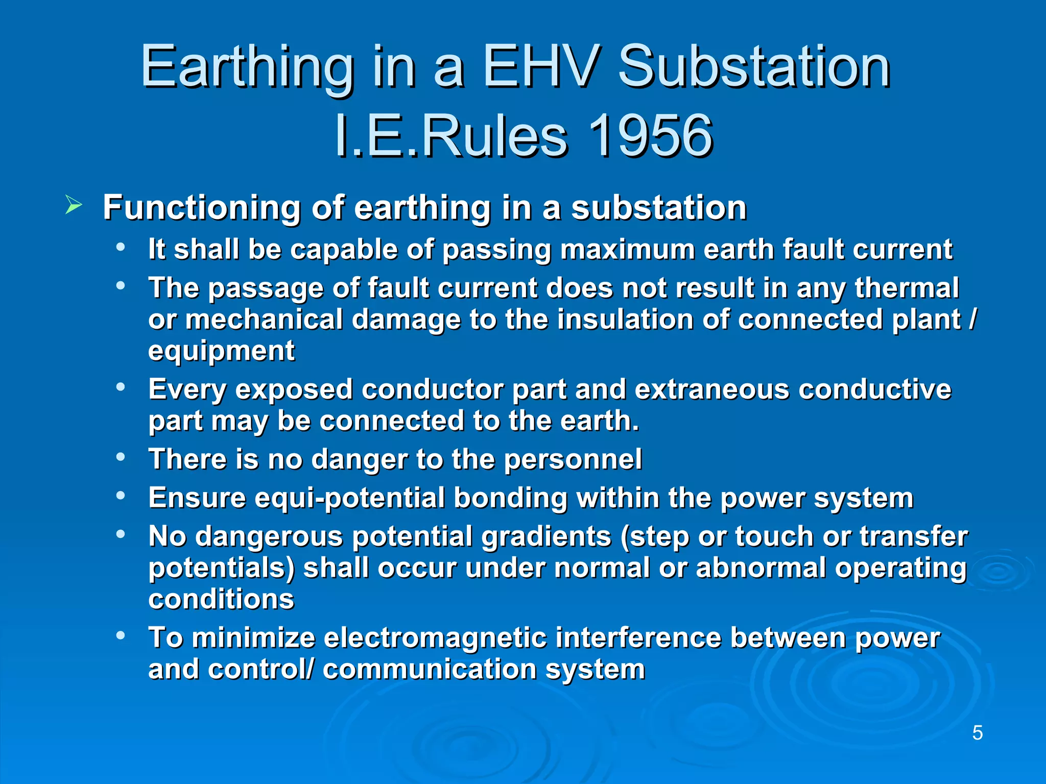Earthing in a EHV Substation  I.E.Rules 1956 Functioning of earthing in a substation It shall be capable of passing maximum earth fault current The passage of fault current does not result in any thermal or mechanical damage to the insulation of connected plant / equipment Every exposed conductor part and extraneous conductive part may be connected to the earth. There is no danger to the personnel Ensure equi-potential bonding within the power system No dangerous potential gradients (step or touch or transfer potentials) shall occur under normal or abnormal operating conditions To minimize electromagnetic interference between power and control/ communication system 