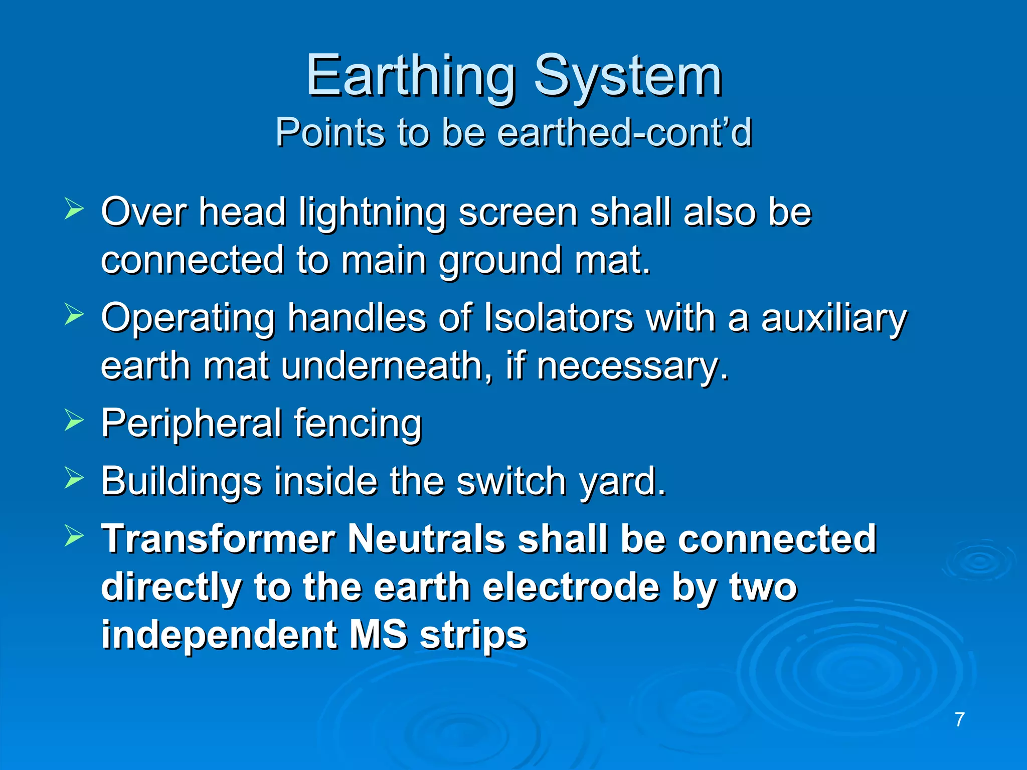 Earthing System Points to be earthed-cont’d Over head lightning screen shall also be connected to main ground mat. Operating handles of Isolators with a auxiliary earth mat underneath, if necessary. Peripheral fencing Buildings inside the switch yard. Transformer Neutrals shall be connected directly to the earth electrode by two independent MS strips 