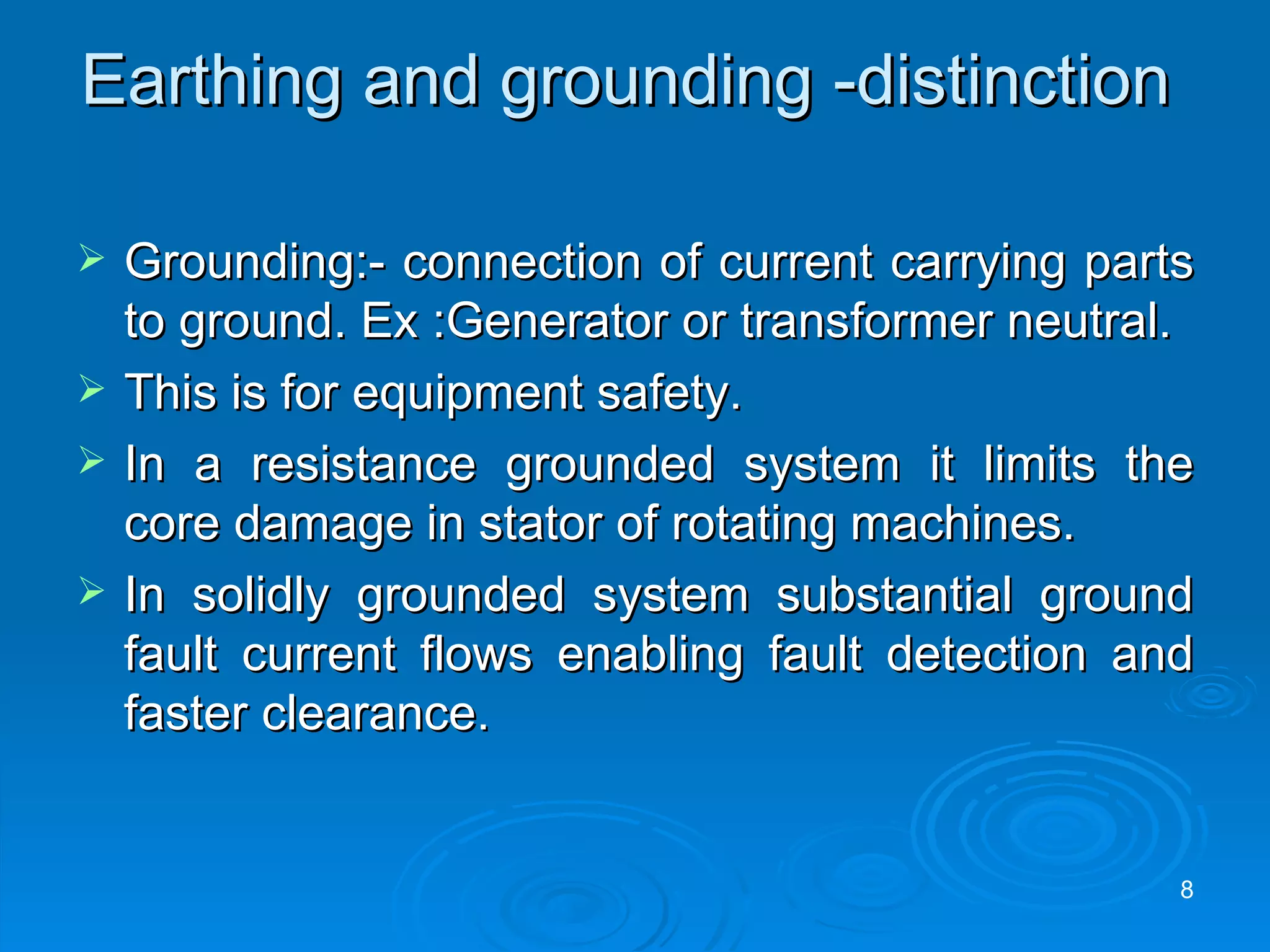 Earthing and grounding -distinction  Grounding:- connection of current carrying parts to ground. Ex :Generator or transformer neutral. This is for equipment safety. In a resistance grounded system it limits the core damage in stator of rotating machines. In solidly grounded system substantial ground fault current flows enabling fault detection and faster clearance.  